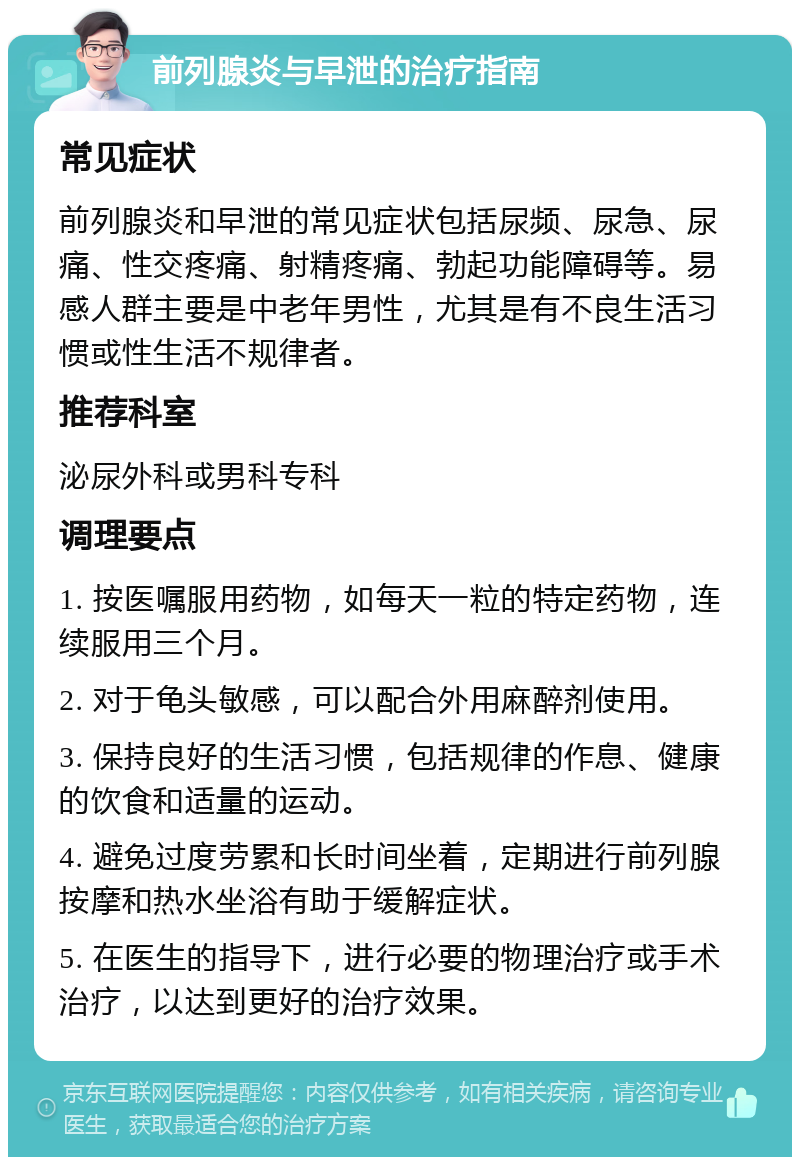 前列腺炎与早泄的治疗指南 常见症状 前列腺炎和早泄的常见症状包括尿频、尿急、尿痛、性交疼痛、射精疼痛、勃起功能障碍等。易感人群主要是中老年男性，尤其是有不良生活习惯或性生活不规律者。 推荐科室 泌尿外科或男科专科 调理要点 1. 按医嘱服用药物，如每天一粒的特定药物，连续服用三个月。 2. 对于龟头敏感，可以配合外用麻醉剂使用。 3. 保持良好的生活习惯，包括规律的作息、健康的饮食和适量的运动。 4. 避免过度劳累和长时间坐着，定期进行前列腺按摩和热水坐浴有助于缓解症状。 5. 在医生的指导下，进行必要的物理治疗或手术治疗，以达到更好的治疗效果。