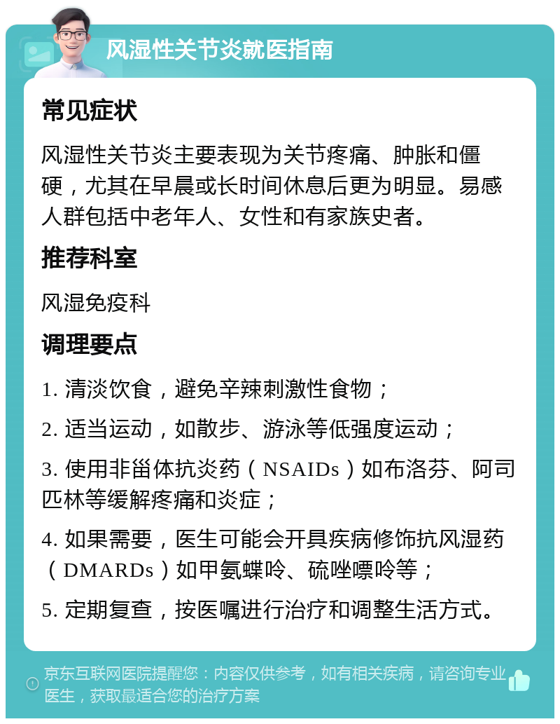 风湿性关节炎就医指南 常见症状 风湿性关节炎主要表现为关节疼痛、肿胀和僵硬，尤其在早晨或长时间休息后更为明显。易感人群包括中老年人、女性和有家族史者。 推荐科室 风湿免疫科 调理要点 1. 清淡饮食，避免辛辣刺激性食物； 2. 适当运动，如散步、游泳等低强度运动； 3. 使用非甾体抗炎药（NSAIDs）如布洛芬、阿司匹林等缓解疼痛和炎症； 4. 如果需要，医生可能会开具疾病修饰抗风湿药（DMARDs）如甲氨蝶呤、硫唑嘌呤等； 5. 定期复查，按医嘱进行治疗和调整生活方式。