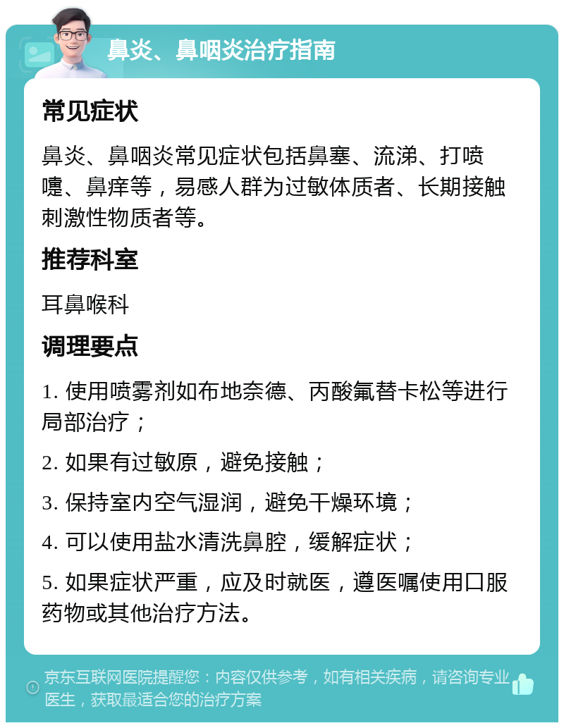 鼻炎、鼻咽炎治疗指南 常见症状 鼻炎、鼻咽炎常见症状包括鼻塞、流涕、打喷嚏、鼻痒等，易感人群为过敏体质者、长期接触刺激性物质者等。 推荐科室 耳鼻喉科 调理要点 1. 使用喷雾剂如布地奈德、丙酸氟替卡松等进行局部治疗； 2. 如果有过敏原，避免接触； 3. 保持室内空气湿润，避免干燥环境； 4. 可以使用盐水清洗鼻腔，缓解症状； 5. 如果症状严重，应及时就医，遵医嘱使用口服药物或其他治疗方法。