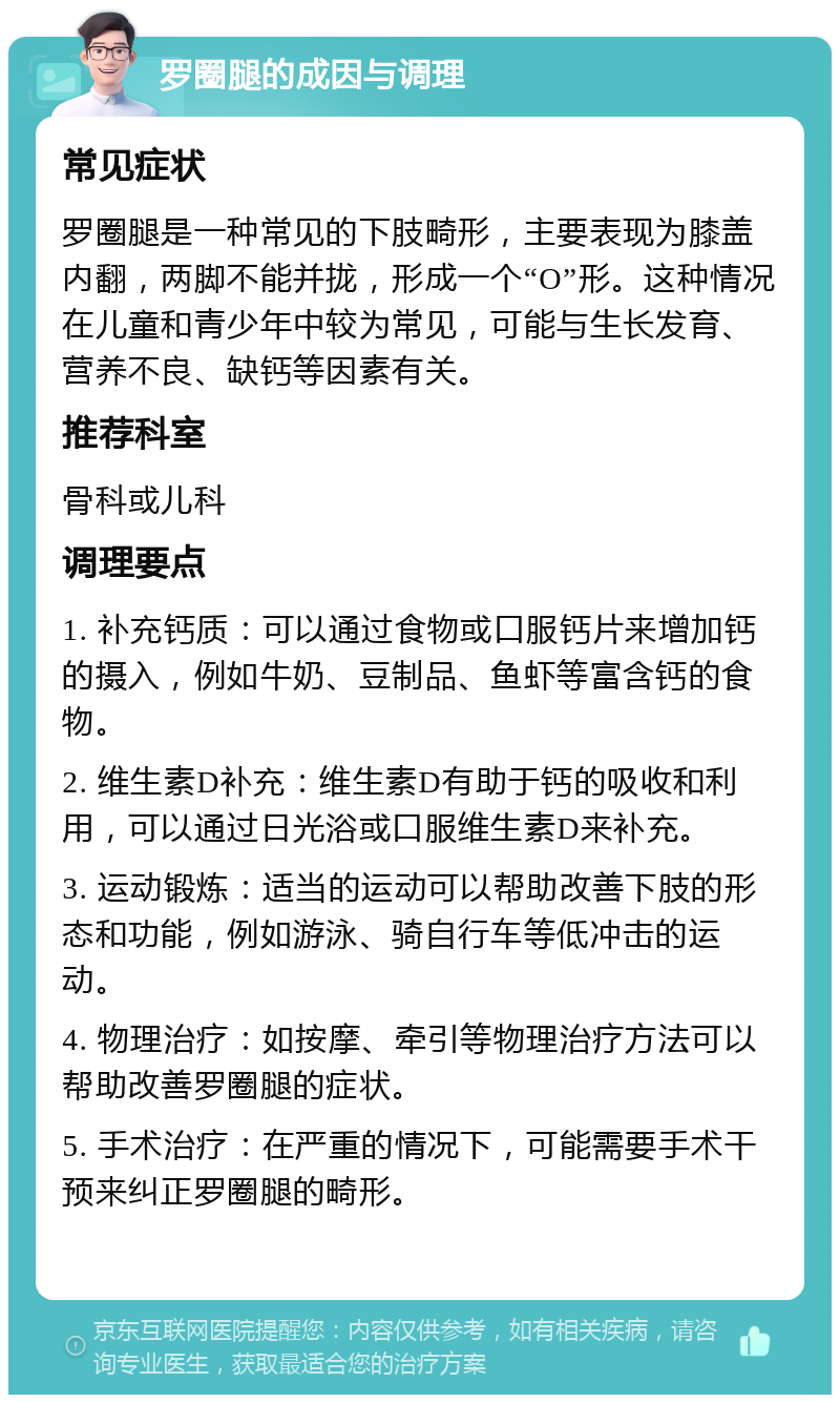 罗圈腿的成因与调理 常见症状 罗圈腿是一种常见的下肢畸形，主要表现为膝盖内翻，两脚不能并拢，形成一个“O”形。这种情况在儿童和青少年中较为常见，可能与生长发育、营养不良、缺钙等因素有关。 推荐科室 骨科或儿科 调理要点 1. 补充钙质：可以通过食物或口服钙片来增加钙的摄入，例如牛奶、豆制品、鱼虾等富含钙的食物。 2. 维生素D补充：维生素D有助于钙的吸收和利用，可以通过日光浴或口服维生素D来补充。 3. 运动锻炼：适当的运动可以帮助改善下肢的形态和功能，例如游泳、骑自行车等低冲击的运动。 4. 物理治疗：如按摩、牵引等物理治疗方法可以帮助改善罗圈腿的症状。 5. 手术治疗：在严重的情况下，可能需要手术干预来纠正罗圈腿的畸形。