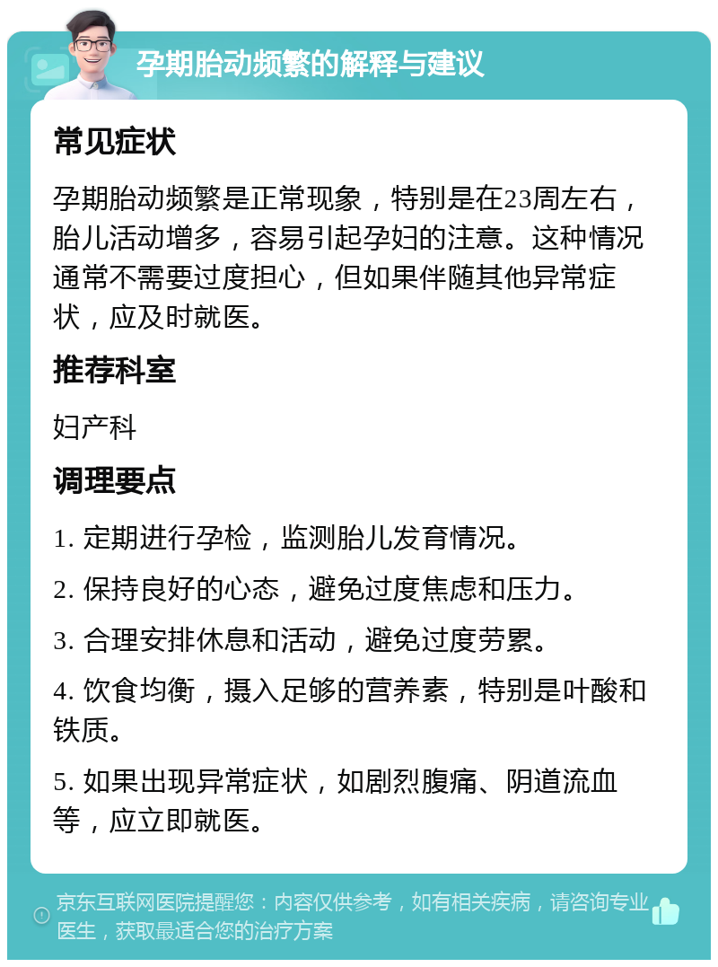 孕期胎动频繁的解释与建议 常见症状 孕期胎动频繁是正常现象，特别是在23周左右，胎儿活动增多，容易引起孕妇的注意。这种情况通常不需要过度担心，但如果伴随其他异常症状，应及时就医。 推荐科室 妇产科 调理要点 1. 定期进行孕检，监测胎儿发育情况。 2. 保持良好的心态，避免过度焦虑和压力。 3. 合理安排休息和活动，避免过度劳累。 4. 饮食均衡，摄入足够的营养素，特别是叶酸和铁质。 5. 如果出现异常症状，如剧烈腹痛、阴道流血等，应立即就医。