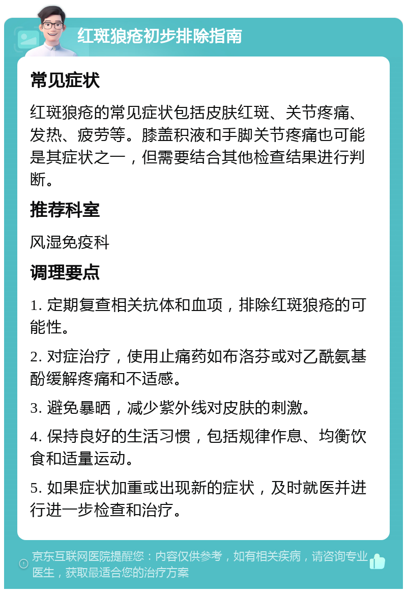 红斑狼疮初步排除指南 常见症状 红斑狼疮的常见症状包括皮肤红斑、关节疼痛、发热、疲劳等。膝盖积液和手脚关节疼痛也可能是其症状之一，但需要结合其他检查结果进行判断。 推荐科室 风湿免疫科 调理要点 1. 定期复查相关抗体和血项，排除红斑狼疮的可能性。 2. 对症治疗，使用止痛药如布洛芬或对乙酰氨基酚缓解疼痛和不适感。 3. 避免暴晒，减少紫外线对皮肤的刺激。 4. 保持良好的生活习惯，包括规律作息、均衡饮食和适量运动。 5. 如果症状加重或出现新的症状，及时就医并进行进一步检查和治疗。