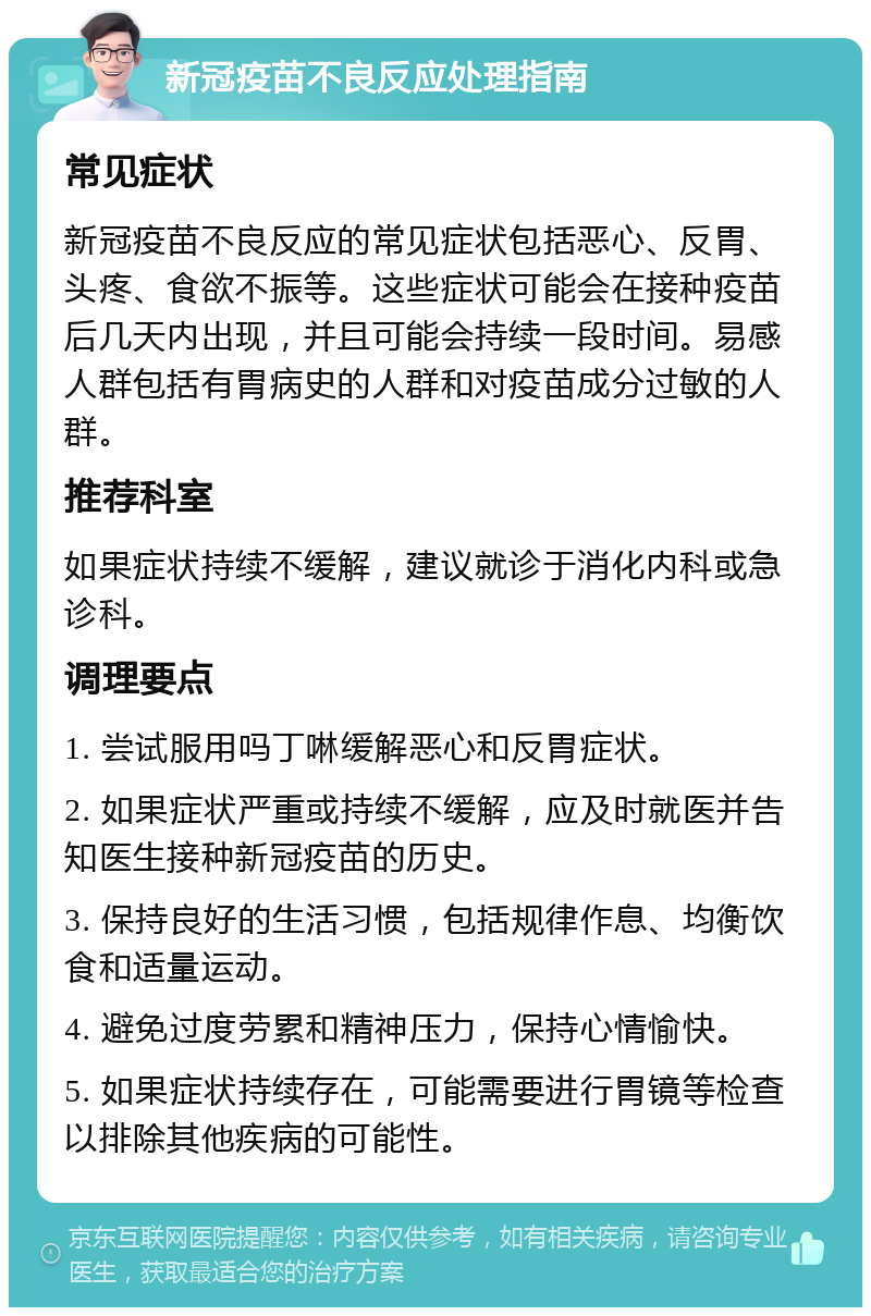 新冠疫苗不良反应处理指南 常见症状 新冠疫苗不良反应的常见症状包括恶心、反胃、头疼、食欲不振等。这些症状可能会在接种疫苗后几天内出现，并且可能会持续一段时间。易感人群包括有胃病史的人群和对疫苗成分过敏的人群。 推荐科室 如果症状持续不缓解，建议就诊于消化内科或急诊科。 调理要点 1. 尝试服用吗丁啉缓解恶心和反胃症状。 2. 如果症状严重或持续不缓解，应及时就医并告知医生接种新冠疫苗的历史。 3. 保持良好的生活习惯，包括规律作息、均衡饮食和适量运动。 4. 避免过度劳累和精神压力，保持心情愉快。 5. 如果症状持续存在，可能需要进行胃镜等检查以排除其他疾病的可能性。