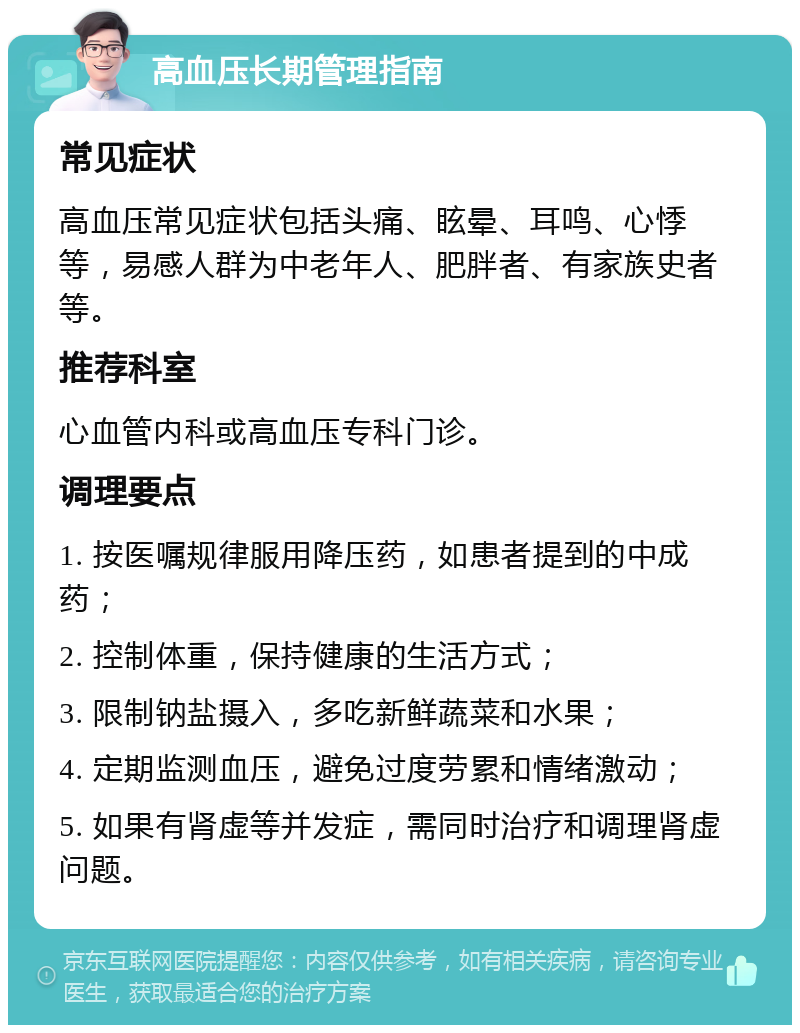 高血压长期管理指南 常见症状 高血压常见症状包括头痛、眩晕、耳鸣、心悸等，易感人群为中老年人、肥胖者、有家族史者等。 推荐科室 心血管内科或高血压专科门诊。 调理要点 1. 按医嘱规律服用降压药，如患者提到的中成药； 2. 控制体重，保持健康的生活方式； 3. 限制钠盐摄入，多吃新鲜蔬菜和水果； 4. 定期监测血压，避免过度劳累和情绪激动； 5. 如果有肾虚等并发症，需同时治疗和调理肾虚问题。