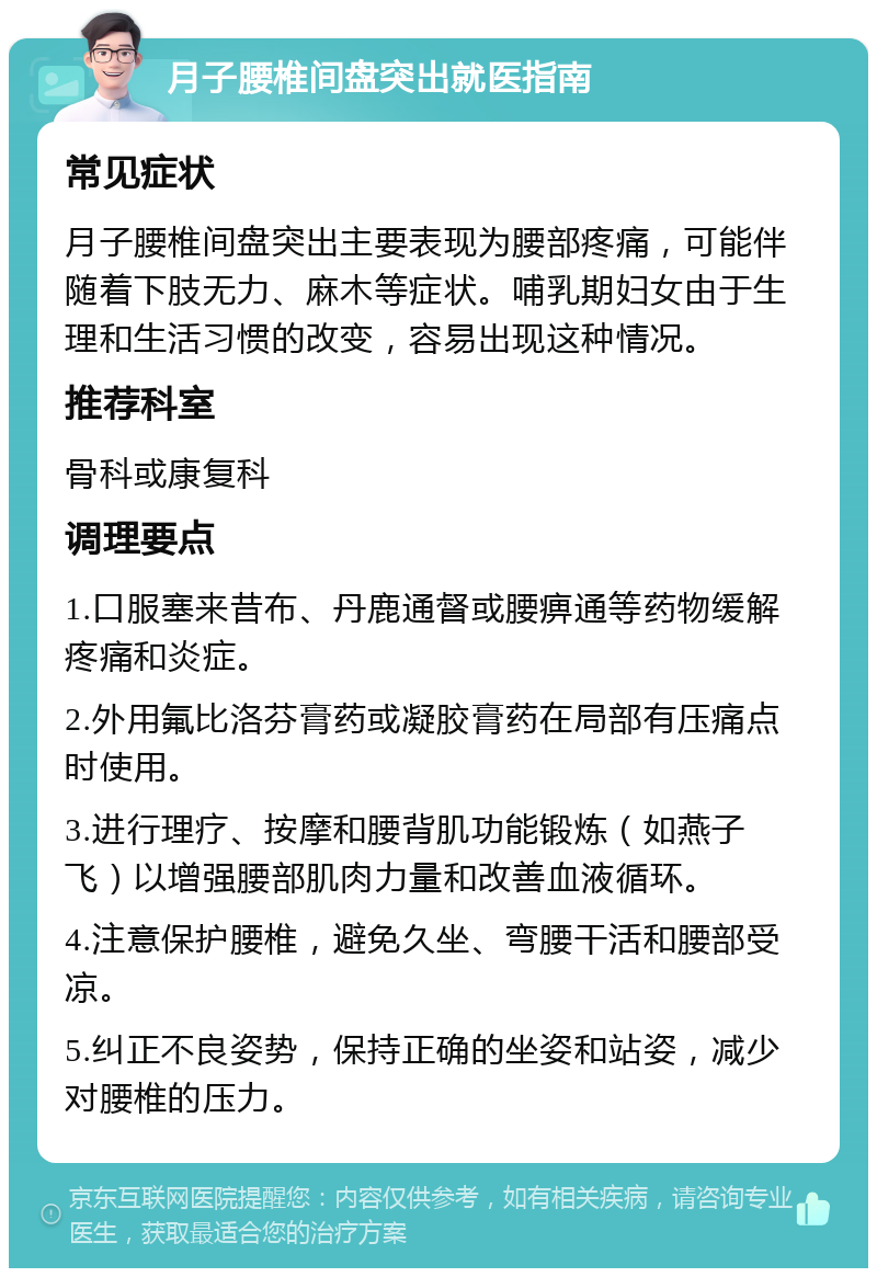 月子腰椎间盘突出就医指南 常见症状 月子腰椎间盘突出主要表现为腰部疼痛，可能伴随着下肢无力、麻木等症状。哺乳期妇女由于生理和生活习惯的改变，容易出现这种情况。 推荐科室 骨科或康复科 调理要点 1.口服塞来昔布、丹鹿通督或腰痹通等药物缓解疼痛和炎症。 2.外用氟比洛芬膏药或凝胶膏药在局部有压痛点时使用。 3.进行理疗、按摩和腰背肌功能锻炼（如燕子飞）以增强腰部肌肉力量和改善血液循环。 4.注意保护腰椎，避免久坐、弯腰干活和腰部受凉。 5.纠正不良姿势，保持正确的坐姿和站姿，减少对腰椎的压力。