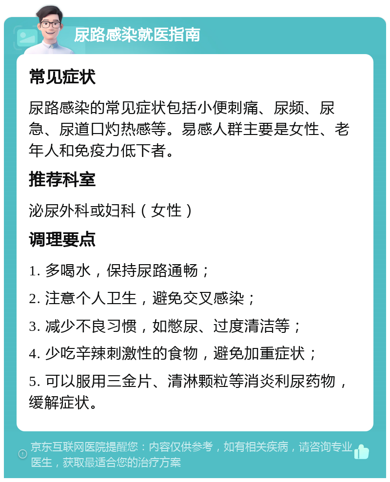 尿路感染就医指南 常见症状 尿路感染的常见症状包括小便刺痛、尿频、尿急、尿道口灼热感等。易感人群主要是女性、老年人和免疫力低下者。 推荐科室 泌尿外科或妇科（女性） 调理要点 1. 多喝水，保持尿路通畅； 2. 注意个人卫生，避免交叉感染； 3. 减少不良习惯，如憋尿、过度清洁等； 4. 少吃辛辣刺激性的食物，避免加重症状； 5. 可以服用三金片、清淋颗粒等消炎利尿药物，缓解症状。