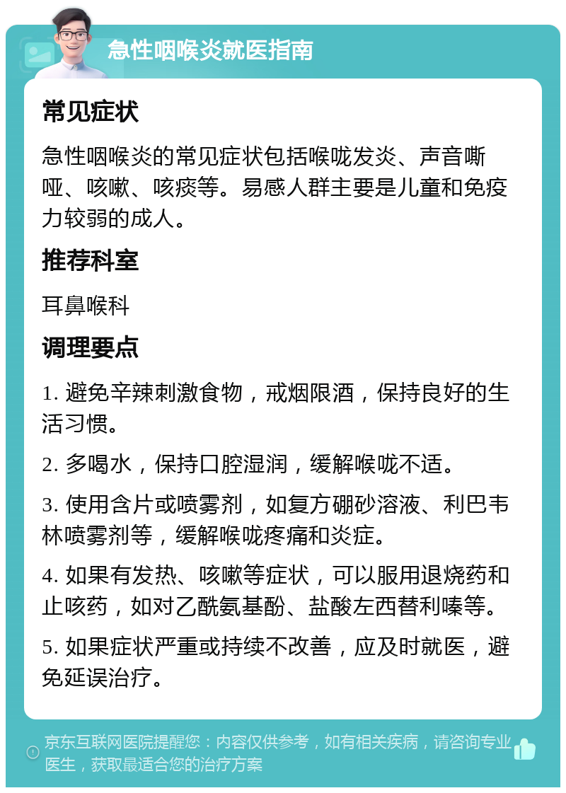 急性咽喉炎就医指南 常见症状 急性咽喉炎的常见症状包括喉咙发炎、声音嘶哑、咳嗽、咳痰等。易感人群主要是儿童和免疫力较弱的成人。 推荐科室 耳鼻喉科 调理要点 1. 避免辛辣刺激食物，戒烟限酒，保持良好的生活习惯。 2. 多喝水，保持口腔湿润，缓解喉咙不适。 3. 使用含片或喷雾剂，如复方硼砂溶液、利巴韦林喷雾剂等，缓解喉咙疼痛和炎症。 4. 如果有发热、咳嗽等症状，可以服用退烧药和止咳药，如对乙酰氨基酚、盐酸左西替利嗪等。 5. 如果症状严重或持续不改善，应及时就医，避免延误治疗。