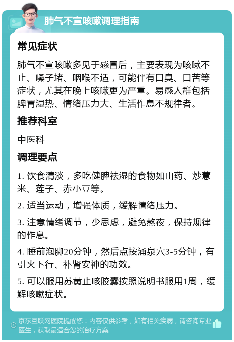 肺气不宣咳嗽调理指南 常见症状 肺气不宣咳嗽多见于感冒后，主要表现为咳嗽不止、嗓子堵、咽喉不适，可能伴有口臭、口苦等症状，尤其在晚上咳嗽更为严重。易感人群包括脾胃湿热、情绪压力大、生活作息不规律者。 推荐科室 中医科 调理要点 1. 饮食清淡，多吃健脾祛湿的食物如山药、炒薏米、莲子、赤小豆等。 2. 适当运动，增强体质，缓解情绪压力。 3. 注意情绪调节，少思虑，避免熬夜，保持规律的作息。 4. 睡前泡脚20分钟，然后点按涌泉穴3-5分钟，有引火下行、补肾安神的功效。 5. 可以服用苏黄止咳胶囊按照说明书服用1周，缓解咳嗽症状。