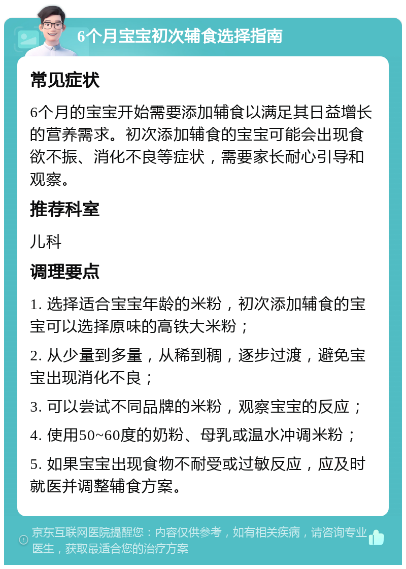 6个月宝宝初次辅食选择指南 常见症状 6个月的宝宝开始需要添加辅食以满足其日益增长的营养需求。初次添加辅食的宝宝可能会出现食欲不振、消化不良等症状，需要家长耐心引导和观察。 推荐科室 儿科 调理要点 1. 选择适合宝宝年龄的米粉，初次添加辅食的宝宝可以选择原味的高铁大米粉； 2. 从少量到多量，从稀到稠，逐步过渡，避免宝宝出现消化不良； 3. 可以尝试不同品牌的米粉，观察宝宝的反应； 4. 使用50~60度的奶粉、母乳或温水冲调米粉； 5. 如果宝宝出现食物不耐受或过敏反应，应及时就医并调整辅食方案。