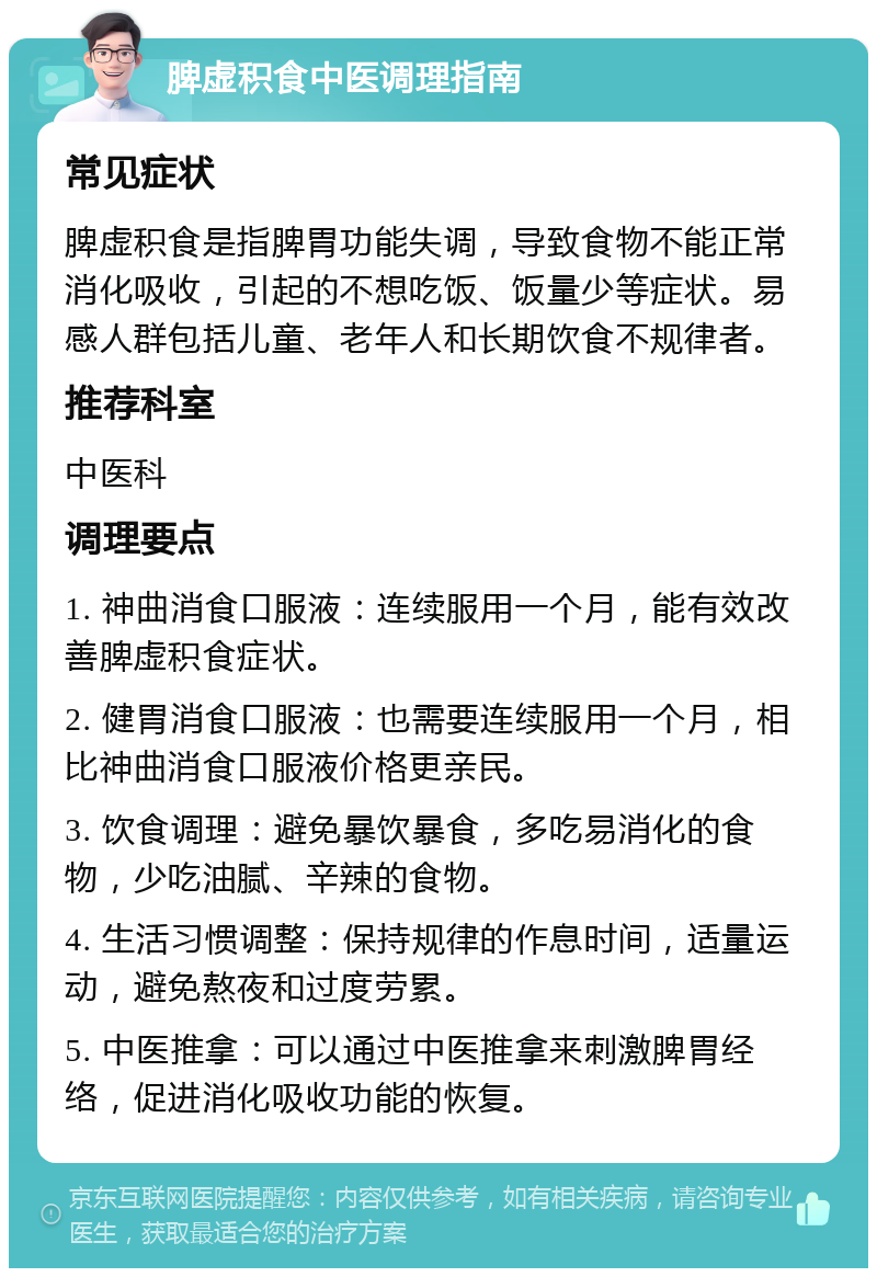 脾虚积食中医调理指南 常见症状 脾虚积食是指脾胃功能失调，导致食物不能正常消化吸收，引起的不想吃饭、饭量少等症状。易感人群包括儿童、老年人和长期饮食不规律者。 推荐科室 中医科 调理要点 1. 神曲消食口服液：连续服用一个月，能有效改善脾虚积食症状。 2. 健胃消食口服液：也需要连续服用一个月，相比神曲消食口服液价格更亲民。 3. 饮食调理：避免暴饮暴食，多吃易消化的食物，少吃油腻、辛辣的食物。 4. 生活习惯调整：保持规律的作息时间，适量运动，避免熬夜和过度劳累。 5. 中医推拿：可以通过中医推拿来刺激脾胃经络，促进消化吸收功能的恢复。