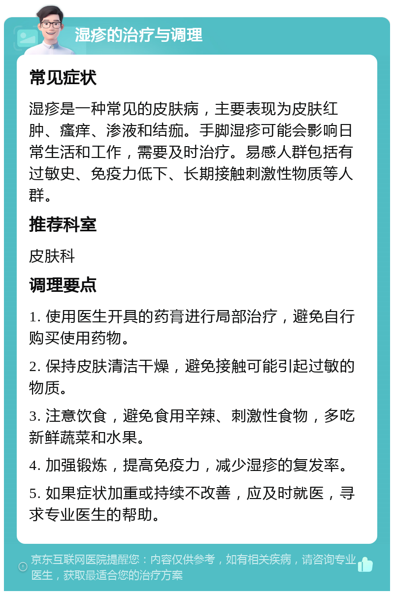 湿疹的治疗与调理 常见症状 湿疹是一种常见的皮肤病，主要表现为皮肤红肿、瘙痒、渗液和结痂。手脚湿疹可能会影响日常生活和工作，需要及时治疗。易感人群包括有过敏史、免疫力低下、长期接触刺激性物质等人群。 推荐科室 皮肤科 调理要点 1. 使用医生开具的药膏进行局部治疗，避免自行购买使用药物。 2. 保持皮肤清洁干燥，避免接触可能引起过敏的物质。 3. 注意饮食，避免食用辛辣、刺激性食物，多吃新鲜蔬菜和水果。 4. 加强锻炼，提高免疫力，减少湿疹的复发率。 5. 如果症状加重或持续不改善，应及时就医，寻求专业医生的帮助。