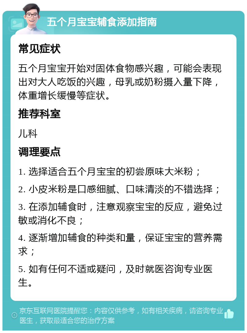 五个月宝宝辅食添加指南 常见症状 五个月宝宝开始对固体食物感兴趣，可能会表现出对大人吃饭的兴趣，母乳或奶粉摄入量下降，体重增长缓慢等症状。 推荐科室 儿科 调理要点 1. 选择适合五个月宝宝的初尝原味大米粉； 2. 小皮米粉是口感细腻、口味清淡的不错选择； 3. 在添加辅食时，注意观察宝宝的反应，避免过敏或消化不良； 4. 逐渐增加辅食的种类和量，保证宝宝的营养需求； 5. 如有任何不适或疑问，及时就医咨询专业医生。