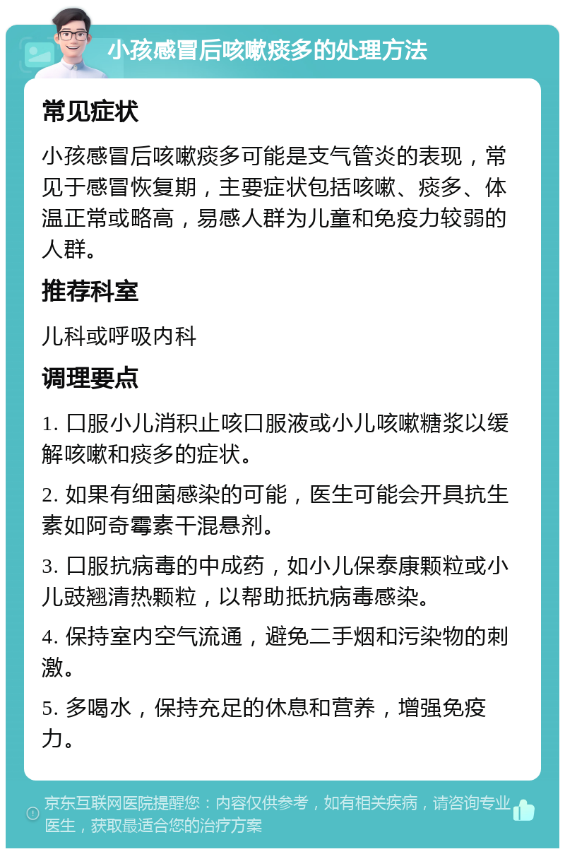 小孩感冒后咳嗽痰多的处理方法 常见症状 小孩感冒后咳嗽痰多可能是支气管炎的表现，常见于感冒恢复期，主要症状包括咳嗽、痰多、体温正常或略高，易感人群为儿童和免疫力较弱的人群。 推荐科室 儿科或呼吸内科 调理要点 1. 口服小儿消积止咳口服液或小儿咳嗽糖浆以缓解咳嗽和痰多的症状。 2. 如果有细菌感染的可能，医生可能会开具抗生素如阿奇霉素干混悬剂。 3. 口服抗病毒的中成药，如小儿保泰康颗粒或小儿豉翘清热颗粒，以帮助抵抗病毒感染。 4. 保持室内空气流通，避免二手烟和污染物的刺激。 5. 多喝水，保持充足的休息和营养，增强免疫力。