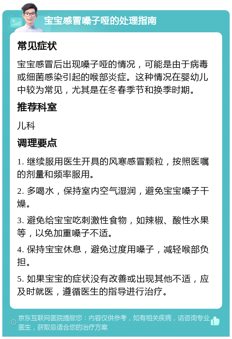 宝宝感冒嗓子哑的处理指南 常见症状 宝宝感冒后出现嗓子哑的情况，可能是由于病毒或细菌感染引起的喉部炎症。这种情况在婴幼儿中较为常见，尤其是在冬春季节和换季时期。 推荐科室 儿科 调理要点 1. 继续服用医生开具的风寒感冒颗粒，按照医嘱的剂量和频率服用。 2. 多喝水，保持室内空气湿润，避免宝宝嗓子干燥。 3. 避免给宝宝吃刺激性食物，如辣椒、酸性水果等，以免加重嗓子不适。 4. 保持宝宝休息，避免过度用嗓子，减轻喉部负担。 5. 如果宝宝的症状没有改善或出现其他不适，应及时就医，遵循医生的指导进行治疗。