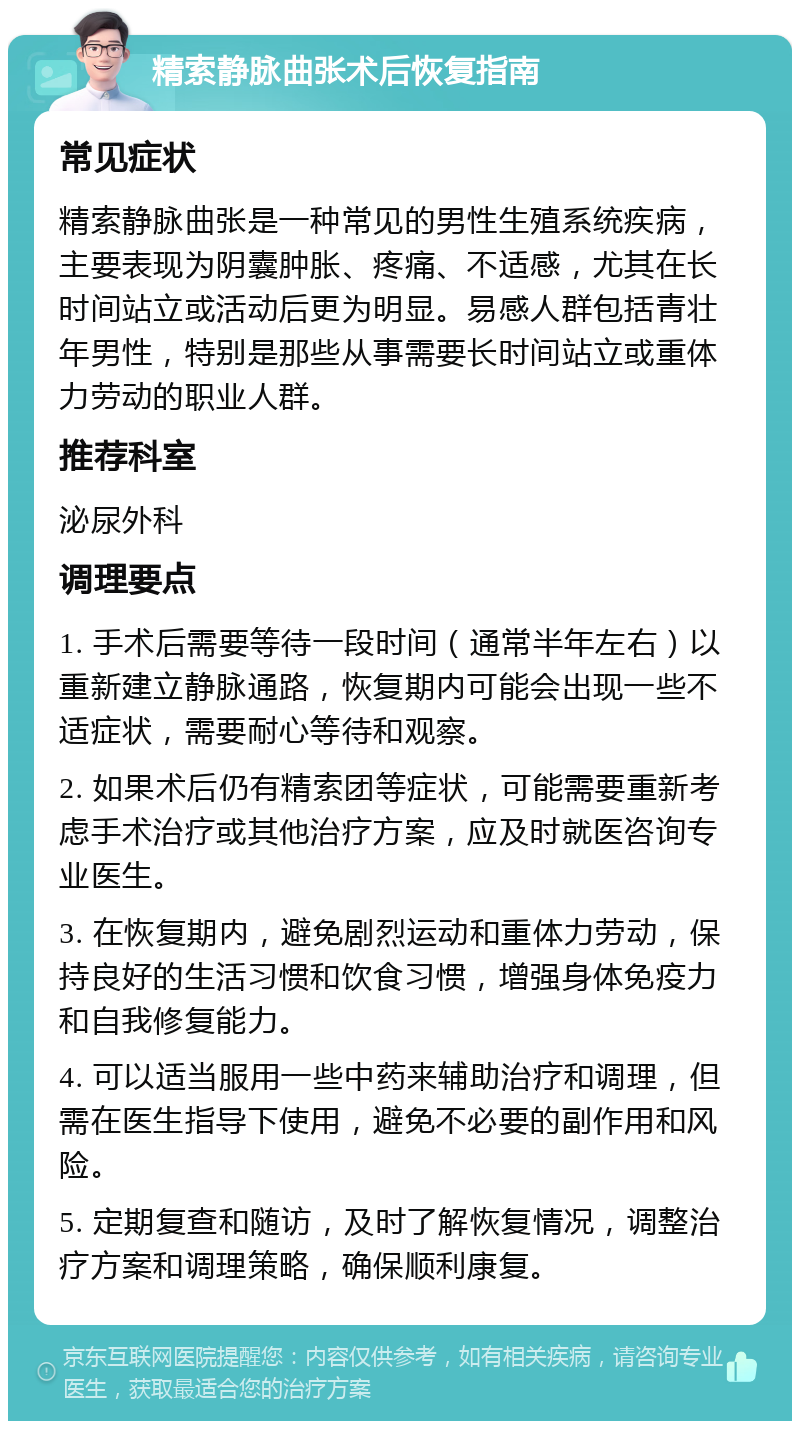 精索静脉曲张术后恢复指南 常见症状 精索静脉曲张是一种常见的男性生殖系统疾病，主要表现为阴囊肿胀、疼痛、不适感，尤其在长时间站立或活动后更为明显。易感人群包括青壮年男性，特别是那些从事需要长时间站立或重体力劳动的职业人群。 推荐科室 泌尿外科 调理要点 1. 手术后需要等待一段时间（通常半年左右）以重新建立静脉通路，恢复期内可能会出现一些不适症状，需要耐心等待和观察。 2. 如果术后仍有精索团等症状，可能需要重新考虑手术治疗或其他治疗方案，应及时就医咨询专业医生。 3. 在恢复期内，避免剧烈运动和重体力劳动，保持良好的生活习惯和饮食习惯，增强身体免疫力和自我修复能力。 4. 可以适当服用一些中药来辅助治疗和调理，但需在医生指导下使用，避免不必要的副作用和风险。 5. 定期复查和随访，及时了解恢复情况，调整治疗方案和调理策略，确保顺利康复。