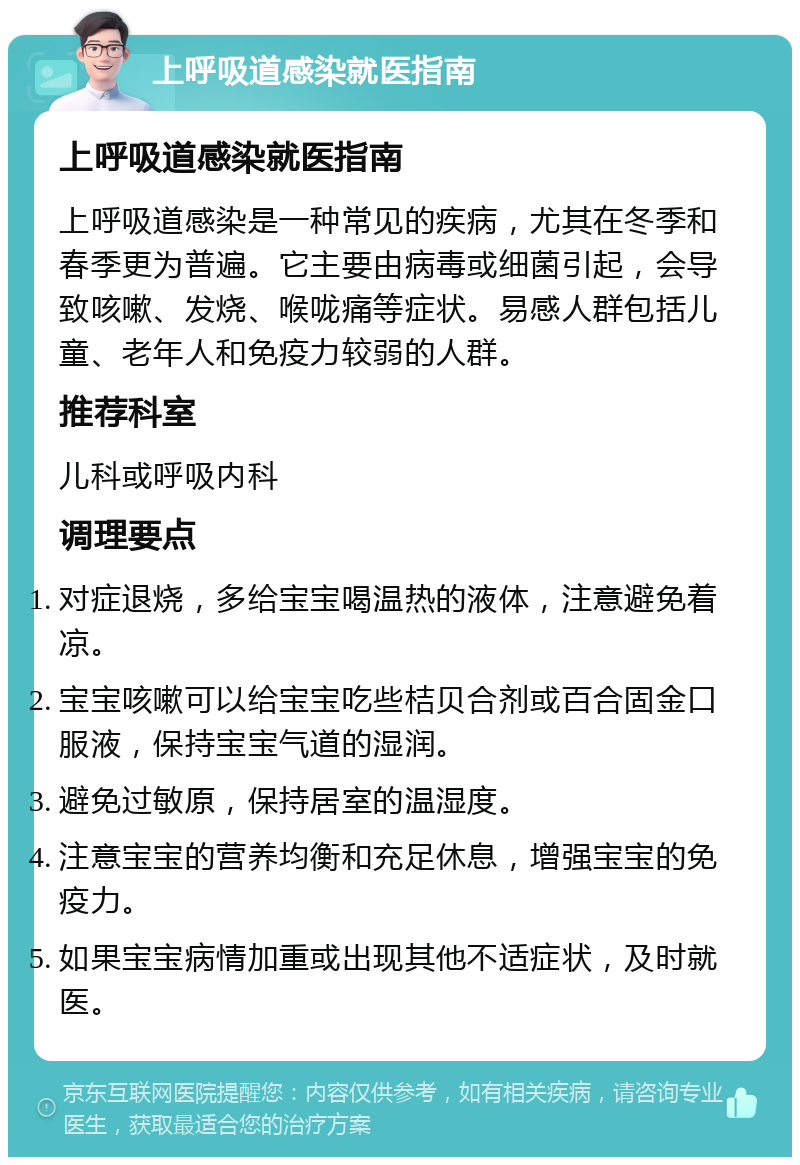 上呼吸道感染就医指南 上呼吸道感染就医指南 上呼吸道感染是一种常见的疾病，尤其在冬季和春季更为普遍。它主要由病毒或细菌引起，会导致咳嗽、发烧、喉咙痛等症状。易感人群包括儿童、老年人和免疫力较弱的人群。 推荐科室 儿科或呼吸内科 调理要点 对症退烧，多给宝宝喝温热的液体，注意避免着凉。 宝宝咳嗽可以给宝宝吃些桔贝合剂或百合固金口服液，保持宝宝气道的湿润。 避免过敏原，保持居室的温湿度。 注意宝宝的营养均衡和充足休息，增强宝宝的免疫力。 如果宝宝病情加重或出现其他不适症状，及时就医。