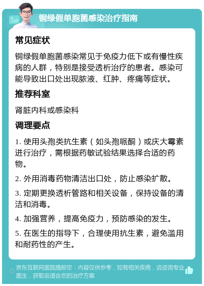 铜绿假单胞菌感染治疗指南 常见症状 铜绿假单胞菌感染常见于免疫力低下或有慢性疾病的人群，特别是接受透析治疗的患者。感染可能导致出口处出现脓液、红肿、疼痛等症状。 推荐科室 肾脏内科或感染科 调理要点 1. 使用头孢类抗生素（如头孢哌酮）或庆大霉素进行治疗，需根据药敏试验结果选择合适的药物。 2. 外用消毒药物清洁出口处，防止感染扩散。 3. 定期更换透析管路和相关设备，保持设备的清洁和消毒。 4. 加强营养，提高免疫力，预防感染的发生。 5. 在医生的指导下，合理使用抗生素，避免滥用和耐药性的产生。