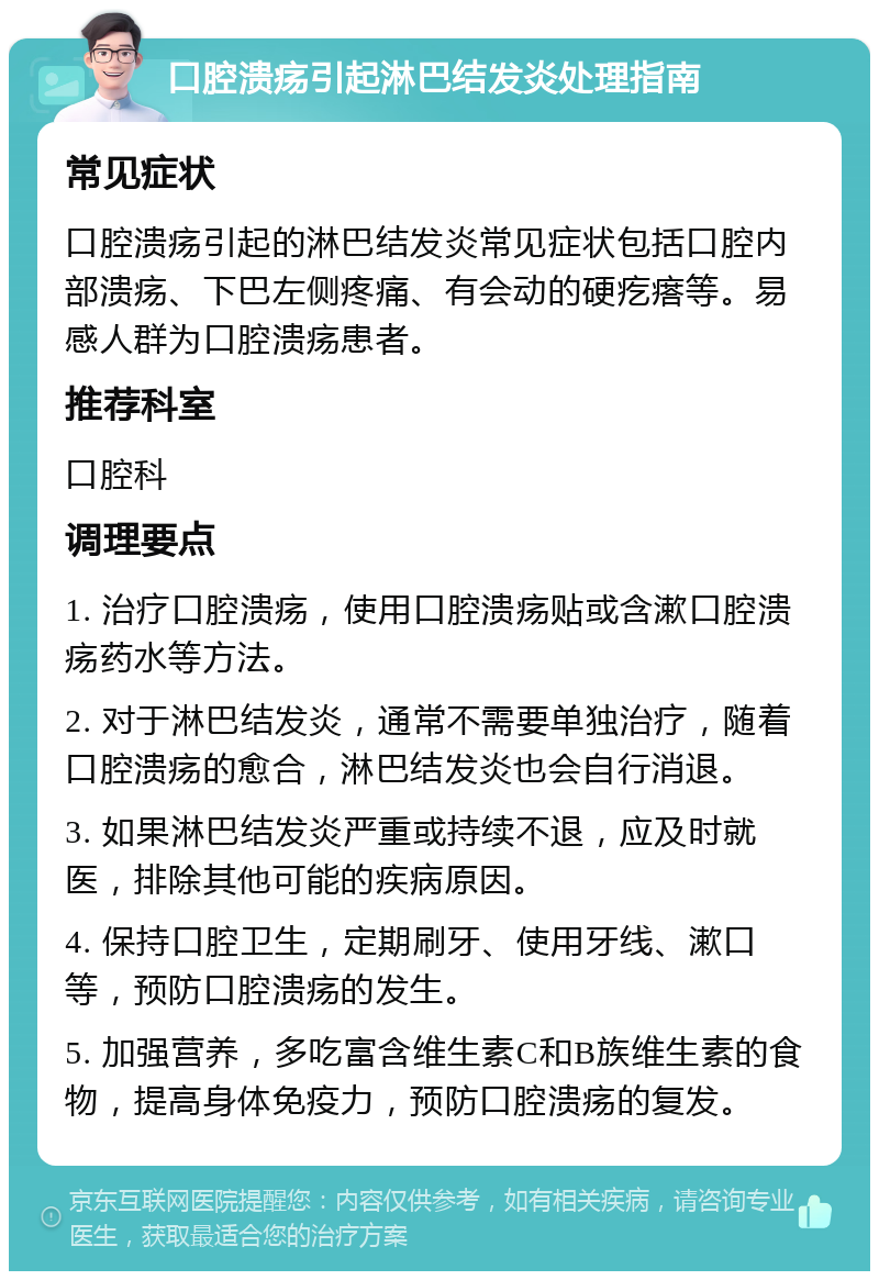 口腔溃疡引起淋巴结发炎处理指南 常见症状 口腔溃疡引起的淋巴结发炎常见症状包括口腔内部溃疡、下巴左侧疼痛、有会动的硬疙瘩等。易感人群为口腔溃疡患者。 推荐科室 口腔科 调理要点 1. 治疗口腔溃疡，使用口腔溃疡贴或含漱口腔溃疡药水等方法。 2. 对于淋巴结发炎，通常不需要单独治疗，随着口腔溃疡的愈合，淋巴结发炎也会自行消退。 3. 如果淋巴结发炎严重或持续不退，应及时就医，排除其他可能的疾病原因。 4. 保持口腔卫生，定期刷牙、使用牙线、漱口等，预防口腔溃疡的发生。 5. 加强营养，多吃富含维生素C和B族维生素的食物，提高身体免疫力，预防口腔溃疡的复发。