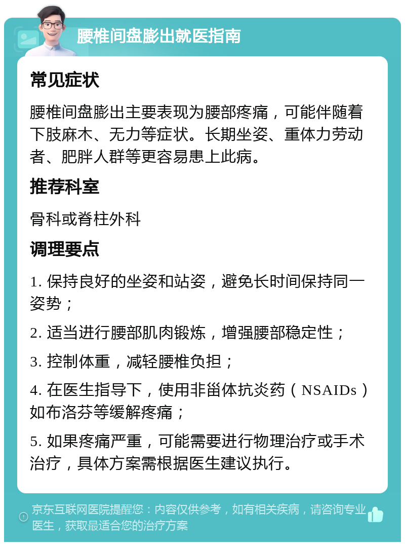 腰椎间盘膨出就医指南 常见症状 腰椎间盘膨出主要表现为腰部疼痛，可能伴随着下肢麻木、无力等症状。长期坐姿、重体力劳动者、肥胖人群等更容易患上此病。 推荐科室 骨科或脊柱外科 调理要点 1. 保持良好的坐姿和站姿，避免长时间保持同一姿势； 2. 适当进行腰部肌肉锻炼，增强腰部稳定性； 3. 控制体重，减轻腰椎负担； 4. 在医生指导下，使用非甾体抗炎药（NSAIDs）如布洛芬等缓解疼痛； 5. 如果疼痛严重，可能需要进行物理治疗或手术治疗，具体方案需根据医生建议执行。