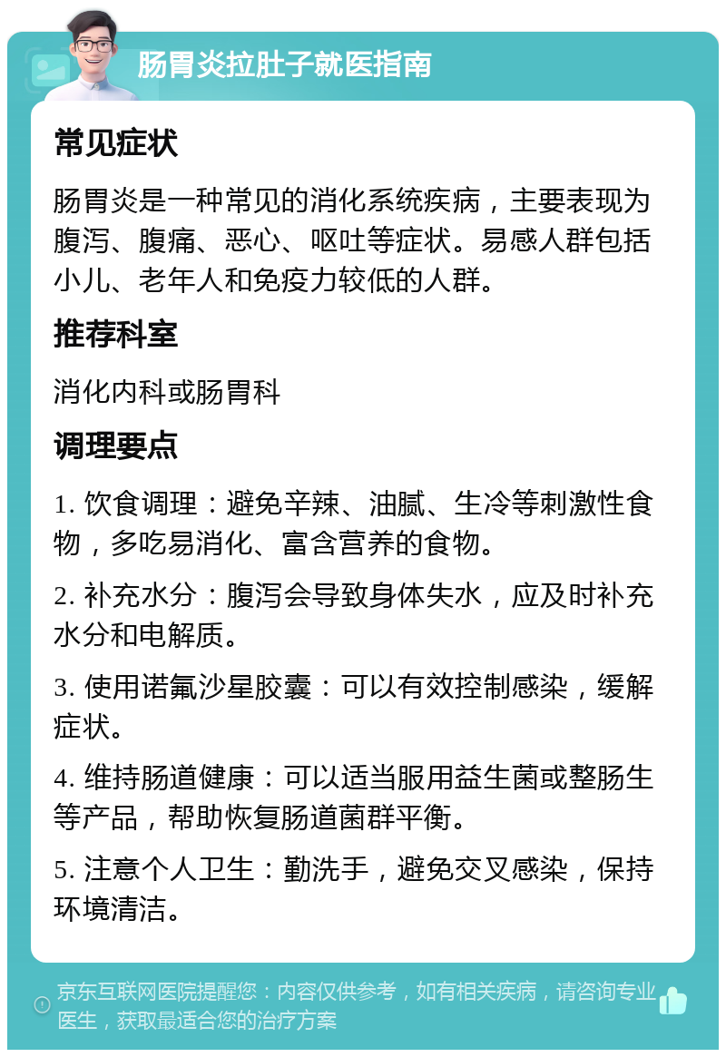 肠胃炎拉肚子就医指南 常见症状 肠胃炎是一种常见的消化系统疾病，主要表现为腹泻、腹痛、恶心、呕吐等症状。易感人群包括小儿、老年人和免疫力较低的人群。 推荐科室 消化内科或肠胃科 调理要点 1. 饮食调理：避免辛辣、油腻、生冷等刺激性食物，多吃易消化、富含营养的食物。 2. 补充水分：腹泻会导致身体失水，应及时补充水分和电解质。 3. 使用诺氟沙星胶囊：可以有效控制感染，缓解症状。 4. 维持肠道健康：可以适当服用益生菌或整肠生等产品，帮助恢复肠道菌群平衡。 5. 注意个人卫生：勤洗手，避免交叉感染，保持环境清洁。