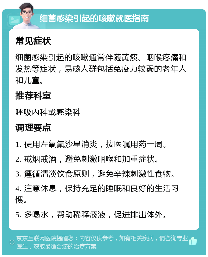 细菌感染引起的咳嗽就医指南 常见症状 细菌感染引起的咳嗽通常伴随黄痰、咽喉疼痛和发热等症状，易感人群包括免疫力较弱的老年人和儿童。 推荐科室 呼吸内科或感染科 调理要点 1. 使用左氧氟沙星消炎，按医嘱用药一周。 2. 戒烟戒酒，避免刺激咽喉和加重症状。 3. 遵循清淡饮食原则，避免辛辣刺激性食物。 4. 注意休息，保持充足的睡眠和良好的生活习惯。 5. 多喝水，帮助稀释痰液，促进排出体外。