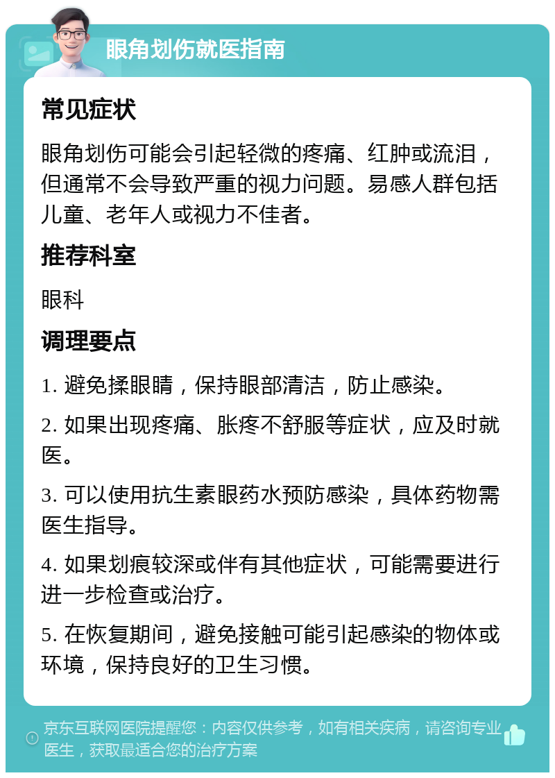 眼角划伤就医指南 常见症状 眼角划伤可能会引起轻微的疼痛、红肿或流泪，但通常不会导致严重的视力问题。易感人群包括儿童、老年人或视力不佳者。 推荐科室 眼科 调理要点 1. 避免揉眼睛，保持眼部清洁，防止感染。 2. 如果出现疼痛、胀疼不舒服等症状，应及时就医。 3. 可以使用抗生素眼药水预防感染，具体药物需医生指导。 4. 如果划痕较深或伴有其他症状，可能需要进行进一步检查或治疗。 5. 在恢复期间，避免接触可能引起感染的物体或环境，保持良好的卫生习惯。