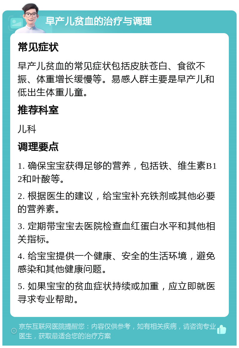 早产儿贫血的治疗与调理 常见症状 早产儿贫血的常见症状包括皮肤苍白、食欲不振、体重增长缓慢等。易感人群主要是早产儿和低出生体重儿童。 推荐科室 儿科 调理要点 1. 确保宝宝获得足够的营养，包括铁、维生素B12和叶酸等。 2. 根据医生的建议，给宝宝补充铁剂或其他必要的营养素。 3. 定期带宝宝去医院检查血红蛋白水平和其他相关指标。 4. 给宝宝提供一个健康、安全的生活环境，避免感染和其他健康问题。 5. 如果宝宝的贫血症状持续或加重，应立即就医寻求专业帮助。