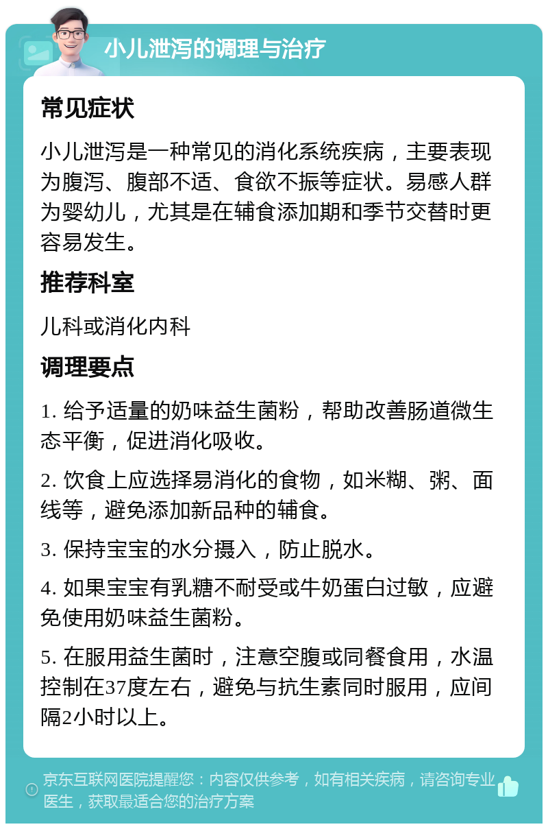 小儿泄泻的调理与治疗 常见症状 小儿泄泻是一种常见的消化系统疾病，主要表现为腹泻、腹部不适、食欲不振等症状。易感人群为婴幼儿，尤其是在辅食添加期和季节交替时更容易发生。 推荐科室 儿科或消化内科 调理要点 1. 给予适量的奶味益生菌粉，帮助改善肠道微生态平衡，促进消化吸收。 2. 饮食上应选择易消化的食物，如米糊、粥、面线等，避免添加新品种的辅食。 3. 保持宝宝的水分摄入，防止脱水。 4. 如果宝宝有乳糖不耐受或牛奶蛋白过敏，应避免使用奶味益生菌粉。 5. 在服用益生菌时，注意空腹或同餐食用，水温控制在37度左右，避免与抗生素同时服用，应间隔2小时以上。