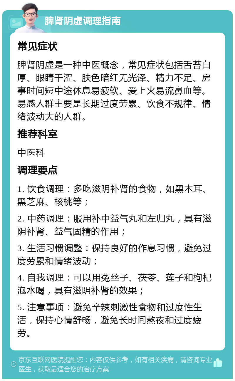 脾肾阴虚调理指南 常见症状 脾肾阴虚是一种中医概念，常见症状包括舌苔白厚、眼睛干涩、肤色暗红无光泽、精力不足、房事时间短中途休息易疲软、爱上火易流鼻血等。易感人群主要是长期过度劳累、饮食不规律、情绪波动大的人群。 推荐科室 中医科 调理要点 1. 饮食调理：多吃滋阴补肾的食物，如黑木耳、黑芝麻、核桃等； 2. 中药调理：服用补中益气丸和左归丸，具有滋阴补肾、益气固精的作用； 3. 生活习惯调整：保持良好的作息习惯，避免过度劳累和情绪波动； 4. 自我调理：可以用菟丝子、茯苓、莲子和枸杞泡水喝，具有滋阴补肾的效果； 5. 注意事项：避免辛辣刺激性食物和过度性生活，保持心情舒畅，避免长时间熬夜和过度疲劳。