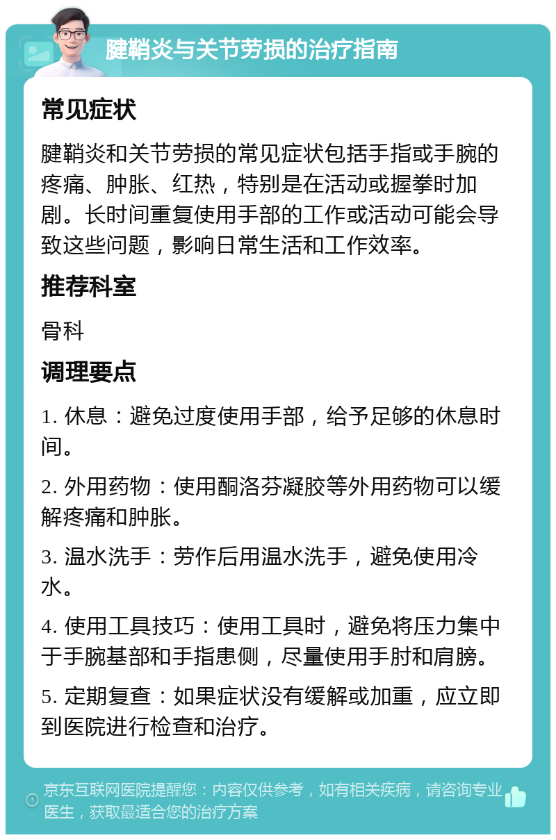 腱鞘炎与关节劳损的治疗指南 常见症状 腱鞘炎和关节劳损的常见症状包括手指或手腕的疼痛、肿胀、红热，特别是在活动或握拳时加剧。长时间重复使用手部的工作或活动可能会导致这些问题，影响日常生活和工作效率。 推荐科室 骨科 调理要点 1. 休息：避免过度使用手部，给予足够的休息时间。 2. 外用药物：使用酮洛芬凝胶等外用药物可以缓解疼痛和肿胀。 3. 温水洗手：劳作后用温水洗手，避免使用冷水。 4. 使用工具技巧：使用工具时，避免将压力集中于手腕基部和手指患侧，尽量使用手肘和肩膀。 5. 定期复查：如果症状没有缓解或加重，应立即到医院进行检查和治疗。