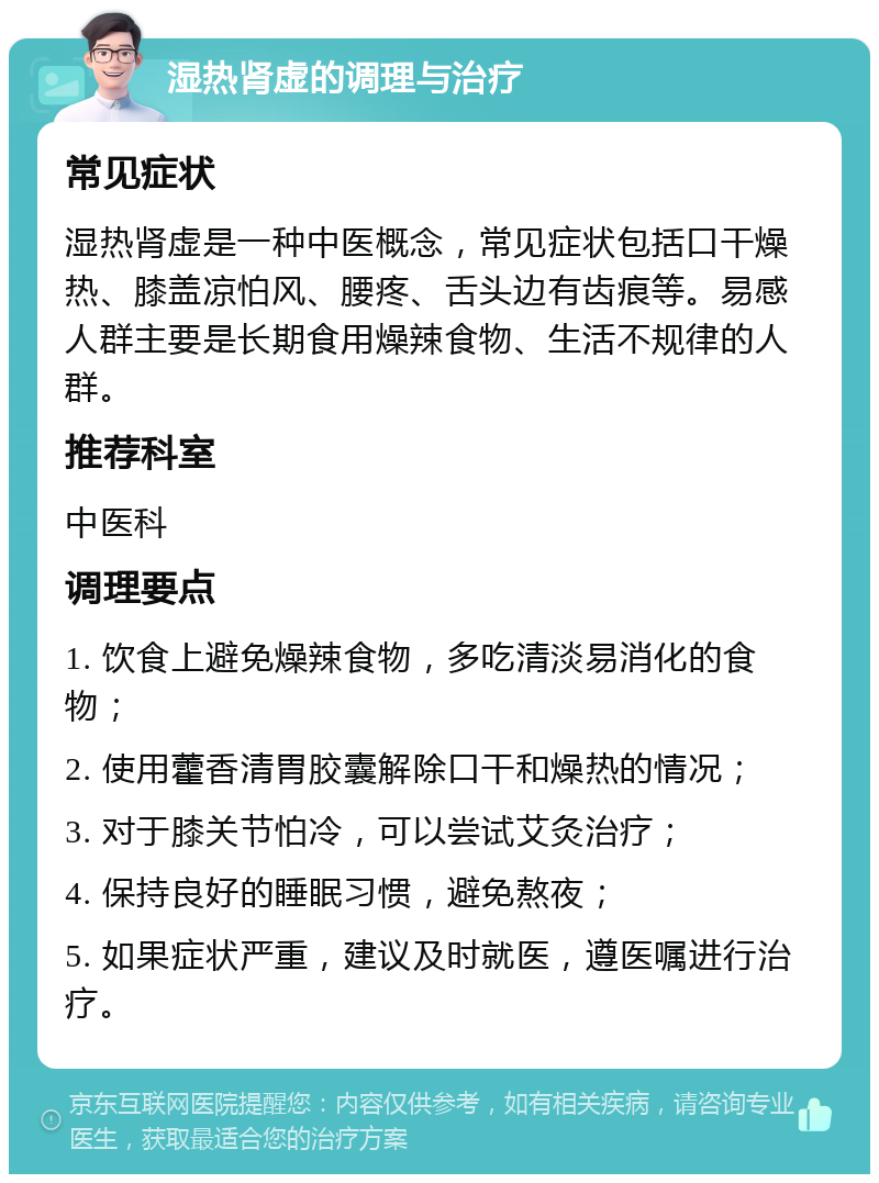 湿热肾虚的调理与治疗 常见症状 湿热肾虚是一种中医概念，常见症状包括口干燥热、膝盖凉怕风、腰疼、舌头边有齿痕等。易感人群主要是长期食用燥辣食物、生活不规律的人群。 推荐科室 中医科 调理要点 1. 饮食上避免燥辣食物，多吃清淡易消化的食物； 2. 使用藿香清胃胶囊解除口干和燥热的情况； 3. 对于膝关节怕冷，可以尝试艾灸治疗； 4. 保持良好的睡眠习惯，避免熬夜； 5. 如果症状严重，建议及时就医，遵医嘱进行治疗。