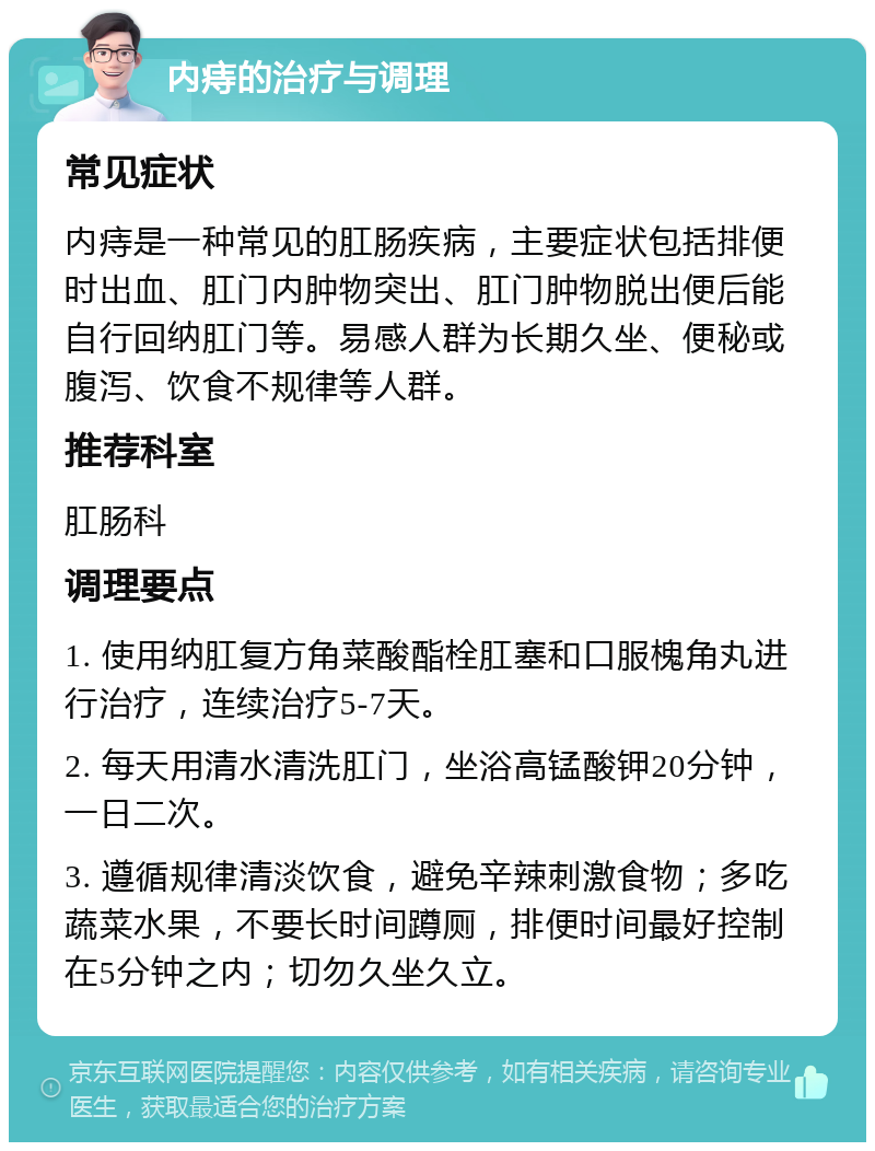 内痔的治疗与调理 常见症状 内痔是一种常见的肛肠疾病，主要症状包括排便时出血、肛门内肿物突出、肛门肿物脱出便后能自行回纳肛门等。易感人群为长期久坐、便秘或腹泻、饮食不规律等人群。 推荐科室 肛肠科 调理要点 1. 使用纳肛复方角菜酸酯栓肛塞和口服槐角丸进行治疗，连续治疗5-7天。 2. 每天用清水清洗肛门，坐浴高锰酸钾20分钟，一日二次。 3. 遵循规律清淡饮食，避免辛辣刺激食物；多吃蔬菜水果，不要长时间蹲厕，排便时间最好控制在5分钟之内；切勿久坐久立。