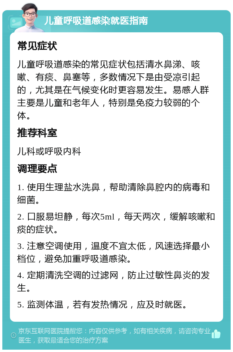 儿童呼吸道感染就医指南 常见症状 儿童呼吸道感染的常见症状包括清水鼻涕、咳嗽、有痰、鼻塞等，多数情况下是由受凉引起的，尤其是在气候变化时更容易发生。易感人群主要是儿童和老年人，特别是免疫力较弱的个体。 推荐科室 儿科或呼吸内科 调理要点 1. 使用生理盐水洗鼻，帮助清除鼻腔内的病毒和细菌。 2. 口服易坦静，每次5ml，每天两次，缓解咳嗽和痰的症状。 3. 注意空调使用，温度不宜太低，风速选择最小档位，避免加重呼吸道感染。 4. 定期清洗空调的过滤网，防止过敏性鼻炎的发生。 5. 监测体温，若有发热情况，应及时就医。