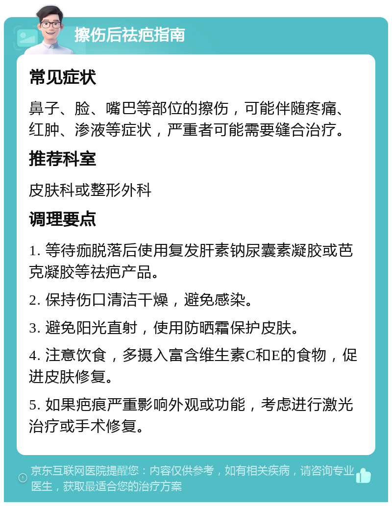 擦伤后祛疤指南 常见症状 鼻子、脸、嘴巴等部位的擦伤，可能伴随疼痛、红肿、渗液等症状，严重者可能需要缝合治疗。 推荐科室 皮肤科或整形外科 调理要点 1. 等待痂脱落后使用复发肝素钠尿囊素凝胶或芭克凝胶等祛疤产品。 2. 保持伤口清洁干燥，避免感染。 3. 避免阳光直射，使用防晒霜保护皮肤。 4. 注意饮食，多摄入富含维生素C和E的食物，促进皮肤修复。 5. 如果疤痕严重影响外观或功能，考虑进行激光治疗或手术修复。