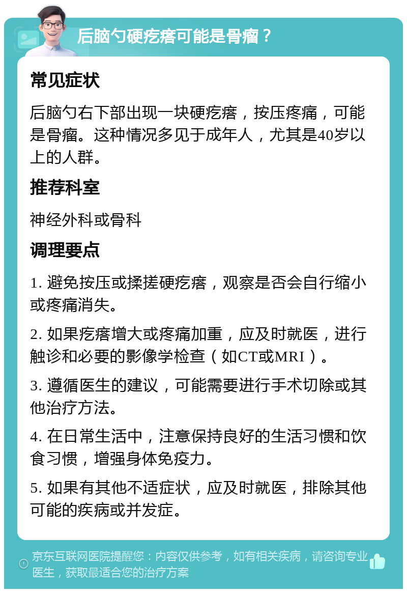 后脑勺硬疙瘩可能是骨瘤？ 常见症状 后脑勺右下部出现一块硬疙瘩，按压疼痛，可能是骨瘤。这种情况多见于成年人，尤其是40岁以上的人群。 推荐科室 神经外科或骨科 调理要点 1. 避免按压或揉搓硬疙瘩，观察是否会自行缩小或疼痛消失。 2. 如果疙瘩增大或疼痛加重，应及时就医，进行触诊和必要的影像学检查（如CT或MRI）。 3. 遵循医生的建议，可能需要进行手术切除或其他治疗方法。 4. 在日常生活中，注意保持良好的生活习惯和饮食习惯，增强身体免疫力。 5. 如果有其他不适症状，应及时就医，排除其他可能的疾病或并发症。