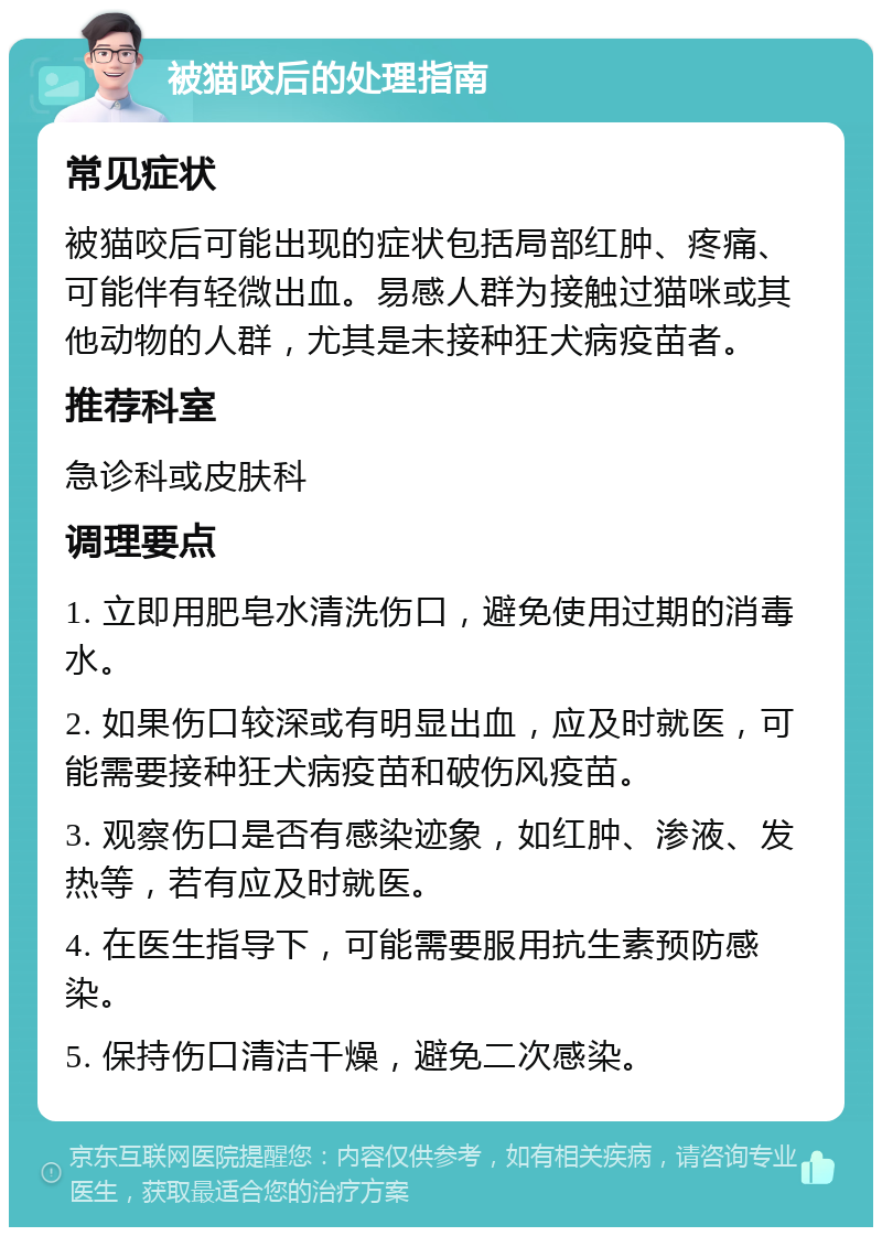 被猫咬后的处理指南 常见症状 被猫咬后可能出现的症状包括局部红肿、疼痛、可能伴有轻微出血。易感人群为接触过猫咪或其他动物的人群，尤其是未接种狂犬病疫苗者。 推荐科室 急诊科或皮肤科 调理要点 1. 立即用肥皂水清洗伤口，避免使用过期的消毒水。 2. 如果伤口较深或有明显出血，应及时就医，可能需要接种狂犬病疫苗和破伤风疫苗。 3. 观察伤口是否有感染迹象，如红肿、渗液、发热等，若有应及时就医。 4. 在医生指导下，可能需要服用抗生素预防感染。 5. 保持伤口清洁干燥，避免二次感染。