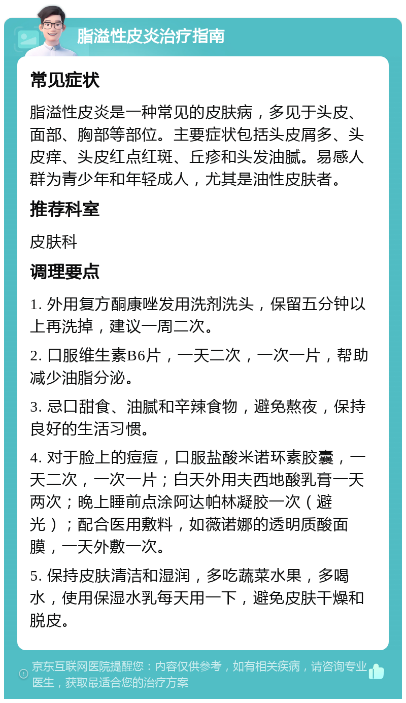 脂溢性皮炎治疗指南 常见症状 脂溢性皮炎是一种常见的皮肤病，多见于头皮、面部、胸部等部位。主要症状包括头皮屑多、头皮痒、头皮红点红斑、丘疹和头发油腻。易感人群为青少年和年轻成人，尤其是油性皮肤者。 推荐科室 皮肤科 调理要点 1. 外用复方酮康唑发用洗剂洗头，保留五分钟以上再洗掉，建议一周二次。 2. 口服维生素B6片，一天二次，一次一片，帮助减少油脂分泌。 3. 忌口甜食、油腻和辛辣食物，避免熬夜，保持良好的生活习惯。 4. 对于脸上的痘痘，口服盐酸米诺环素胶囊，一天二次，一次一片；白天外用夫西地酸乳膏一天两次；晚上睡前点涂阿达帕林凝胶一次（避光）；配合医用敷料，如薇诺娜的透明质酸面膜，一天外敷一次。 5. 保持皮肤清洁和湿润，多吃蔬菜水果，多喝水，使用保湿水乳每天用一下，避免皮肤干燥和脱皮。