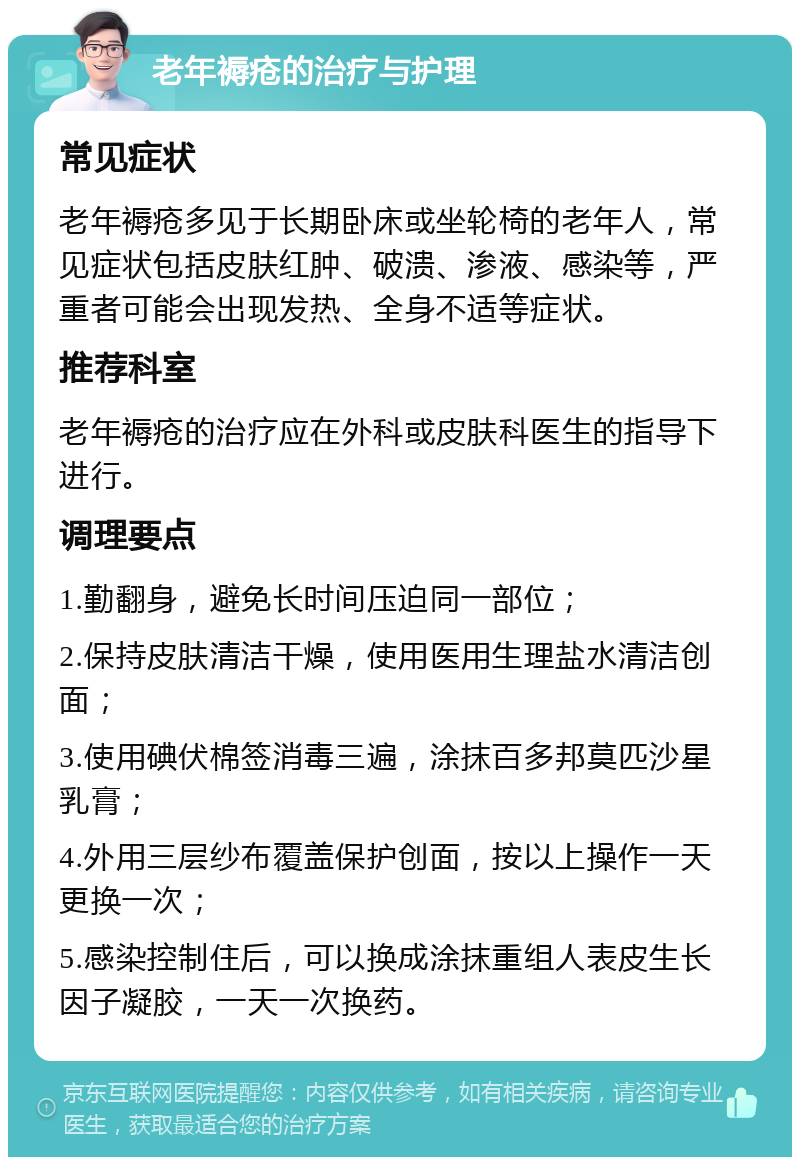 老年褥疮的治疗与护理 常见症状 老年褥疮多见于长期卧床或坐轮椅的老年人，常见症状包括皮肤红肿、破溃、渗液、感染等，严重者可能会出现发热、全身不适等症状。 推荐科室 老年褥疮的治疗应在外科或皮肤科医生的指导下进行。 调理要点 1.勤翻身，避免长时间压迫同一部位； 2.保持皮肤清洁干燥，使用医用生理盐水清洁创面； 3.使用碘伏棉签消毒三遍，涂抹百多邦莫匹沙星乳膏； 4.外用三层纱布覆盖保护创面，按以上操作一天更换一次； 5.感染控制住后，可以换成涂抹重组人表皮生长因子凝胶，一天一次换药。