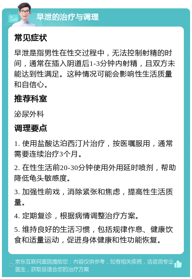 早泄的治疗与调理 常见症状 早泄是指男性在性交过程中，无法控制射精的时间，通常在插入阴道后1-3分钟内射精，且双方未能达到性满足。这种情况可能会影响性生活质量和自信心。 推荐科室 泌尿外科 调理要点 1. 使用盐酸达泊西汀片治疗，按医嘱服用，通常需要连续治疗3个月。 2. 在性生活前20-30分钟使用外用延时喷剂，帮助降低龟头敏感度。 3. 加强性前戏，消除紧张和焦虑，提高性生活质量。 4. 定期复诊，根据病情调整治疗方案。 5. 维持良好的生活习惯，包括规律作息、健康饮食和适量运动，促进身体健康和性功能恢复。