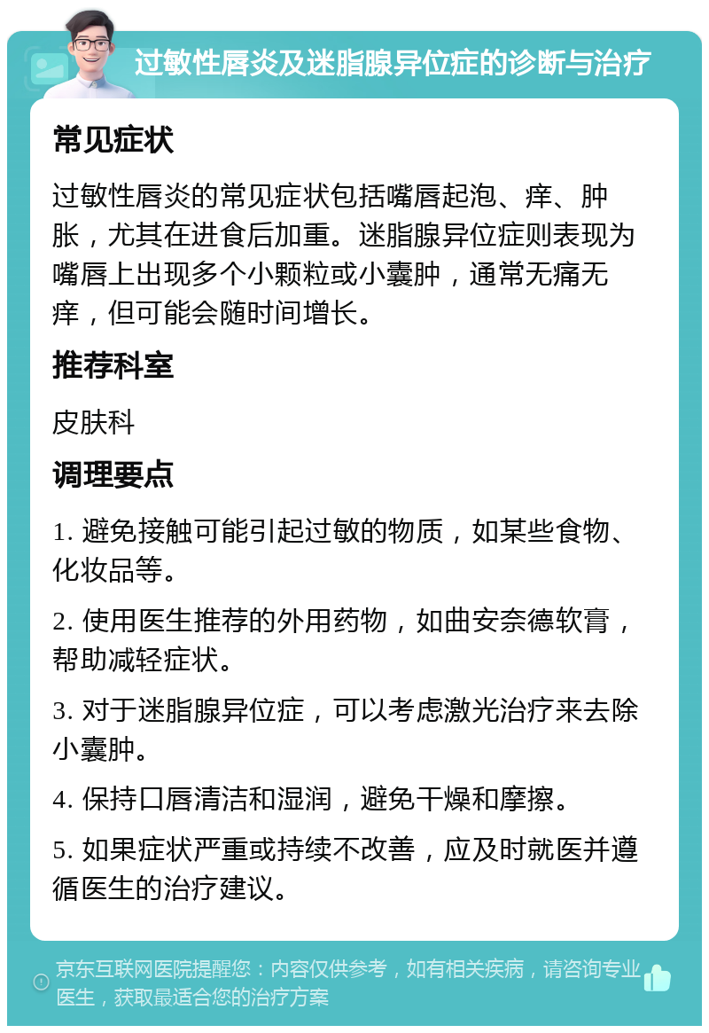 过敏性唇炎及迷脂腺异位症的诊断与治疗 常见症状 过敏性唇炎的常见症状包括嘴唇起泡、痒、肿胀，尤其在进食后加重。迷脂腺异位症则表现为嘴唇上出现多个小颗粒或小囊肿，通常无痛无痒，但可能会随时间增长。 推荐科室 皮肤科 调理要点 1. 避免接触可能引起过敏的物质，如某些食物、化妆品等。 2. 使用医生推荐的外用药物，如曲安奈德软膏，帮助减轻症状。 3. 对于迷脂腺异位症，可以考虑激光治疗来去除小囊肿。 4. 保持口唇清洁和湿润，避免干燥和摩擦。 5. 如果症状严重或持续不改善，应及时就医并遵循医生的治疗建议。