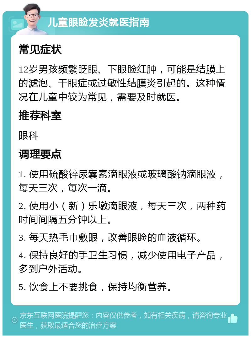 儿童眼睑发炎就医指南 常见症状 12岁男孩频繁眨眼、下眼睑红肿，可能是结膜上的滤泡、干眼症或过敏性结膜炎引起的。这种情况在儿童中较为常见，需要及时就医。 推荐科室 眼科 调理要点 1. 使用硫酸锌尿囊素滴眼液或玻璃酸钠滴眼液，每天三次，每次一滴。 2. 使用小（新）乐墩滴眼液，每天三次，两种药时间间隔五分钟以上。 3. 每天热毛巾敷眼，改善眼睑的血液循环。 4. 保持良好的手卫生习惯，减少使用电子产品，多到户外活动。 5. 饮食上不要挑食，保持均衡营养。