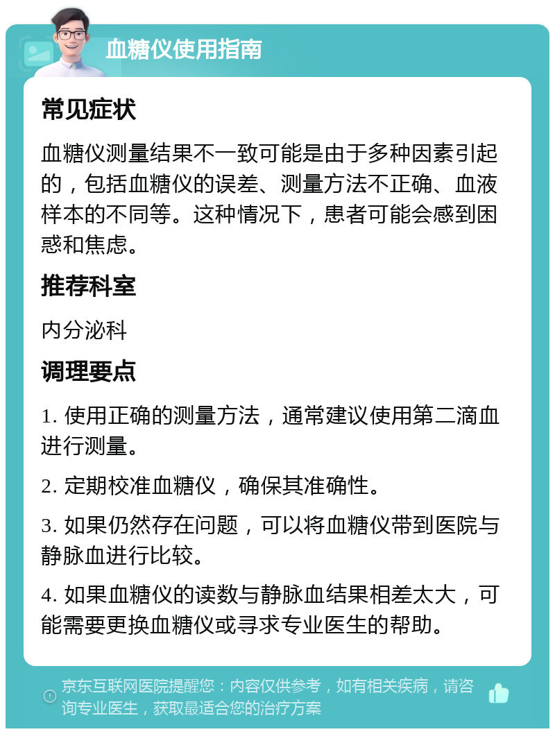 血糖仪使用指南 常见症状 血糖仪测量结果不一致可能是由于多种因素引起的，包括血糖仪的误差、测量方法不正确、血液样本的不同等。这种情况下，患者可能会感到困惑和焦虑。 推荐科室 内分泌科 调理要点 1. 使用正确的测量方法，通常建议使用第二滴血进行测量。 2. 定期校准血糖仪，确保其准确性。 3. 如果仍然存在问题，可以将血糖仪带到医院与静脉血进行比较。 4. 如果血糖仪的读数与静脉血结果相差太大，可能需要更换血糖仪或寻求专业医生的帮助。