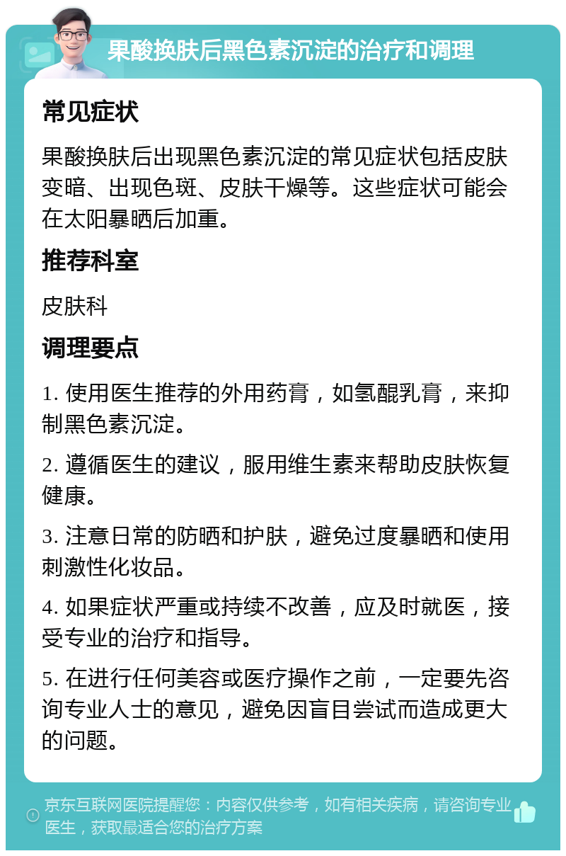 果酸换肤后黑色素沉淀的治疗和调理 常见症状 果酸换肤后出现黑色素沉淀的常见症状包括皮肤变暗、出现色斑、皮肤干燥等。这些症状可能会在太阳暴晒后加重。 推荐科室 皮肤科 调理要点 1. 使用医生推荐的外用药膏，如氢醌乳膏，来抑制黑色素沉淀。 2. 遵循医生的建议，服用维生素来帮助皮肤恢复健康。 3. 注意日常的防晒和护肤，避免过度暴晒和使用刺激性化妆品。 4. 如果症状严重或持续不改善，应及时就医，接受专业的治疗和指导。 5. 在进行任何美容或医疗操作之前，一定要先咨询专业人士的意见，避免因盲目尝试而造成更大的问题。