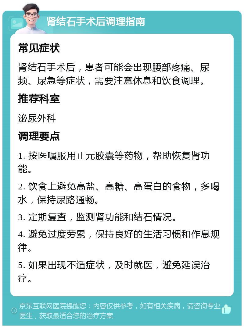 肾结石手术后调理指南 常见症状 肾结石手术后，患者可能会出现腰部疼痛、尿频、尿急等症状，需要注意休息和饮食调理。 推荐科室 泌尿外科 调理要点 1. 按医嘱服用正元胶囊等药物，帮助恢复肾功能。 2. 饮食上避免高盐、高糖、高蛋白的食物，多喝水，保持尿路通畅。 3. 定期复查，监测肾功能和结石情况。 4. 避免过度劳累，保持良好的生活习惯和作息规律。 5. 如果出现不适症状，及时就医，避免延误治疗。