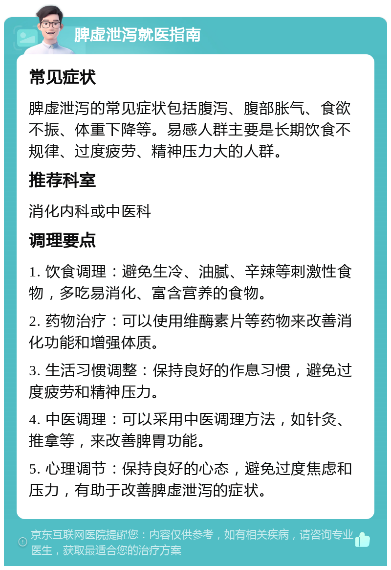 脾虚泄泻就医指南 常见症状 脾虚泄泻的常见症状包括腹泻、腹部胀气、食欲不振、体重下降等。易感人群主要是长期饮食不规律、过度疲劳、精神压力大的人群。 推荐科室 消化内科或中医科 调理要点 1. 饮食调理：避免生冷、油腻、辛辣等刺激性食物，多吃易消化、富含营养的食物。 2. 药物治疗：可以使用维酶素片等药物来改善消化功能和增强体质。 3. 生活习惯调整：保持良好的作息习惯，避免过度疲劳和精神压力。 4. 中医调理：可以采用中医调理方法，如针灸、推拿等，来改善脾胃功能。 5. 心理调节：保持良好的心态，避免过度焦虑和压力，有助于改善脾虚泄泻的症状。