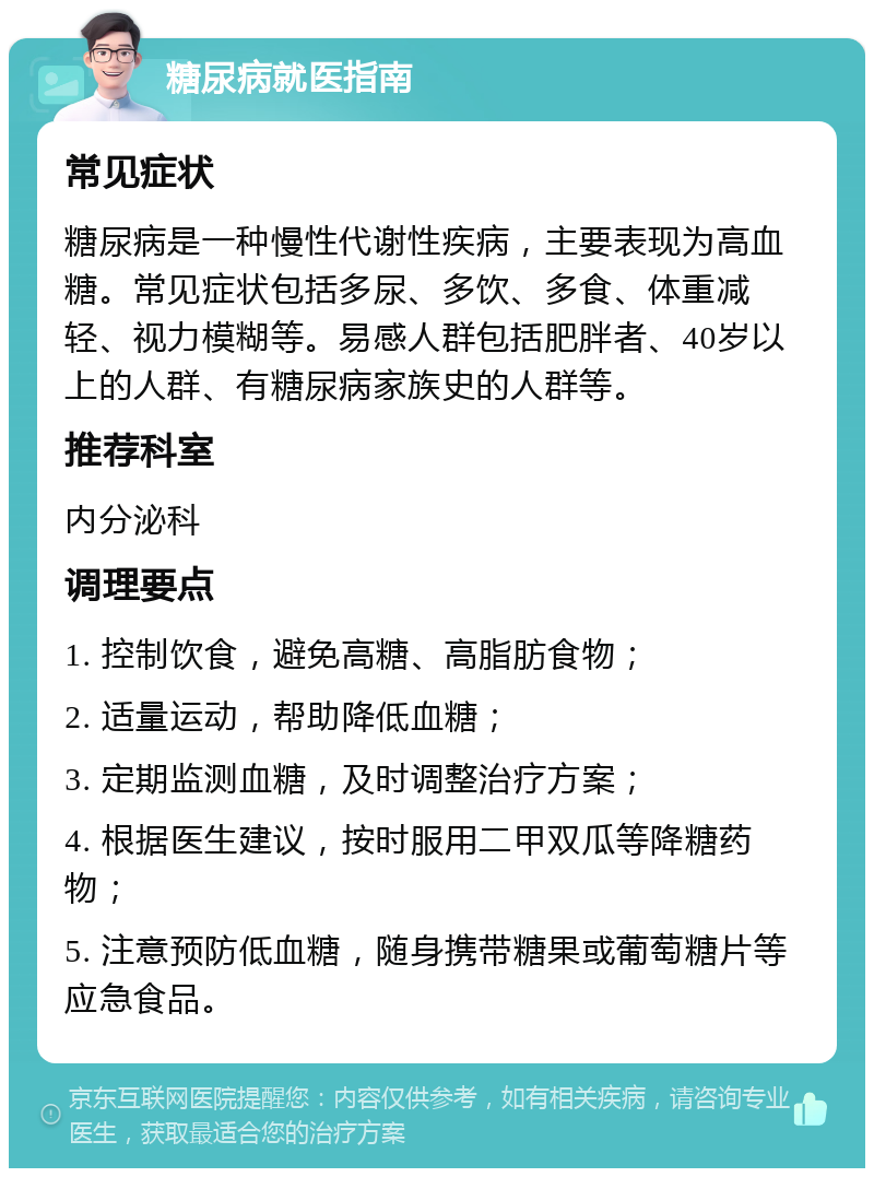 糖尿病就医指南 常见症状 糖尿病是一种慢性代谢性疾病，主要表现为高血糖。常见症状包括多尿、多饮、多食、体重减轻、视力模糊等。易感人群包括肥胖者、40岁以上的人群、有糖尿病家族史的人群等。 推荐科室 内分泌科 调理要点 1. 控制饮食，避免高糖、高脂肪食物； 2. 适量运动，帮助降低血糖； 3. 定期监测血糖，及时调整治疗方案； 4. 根据医生建议，按时服用二甲双瓜等降糖药物； 5. 注意预防低血糖，随身携带糖果或葡萄糖片等应急食品。