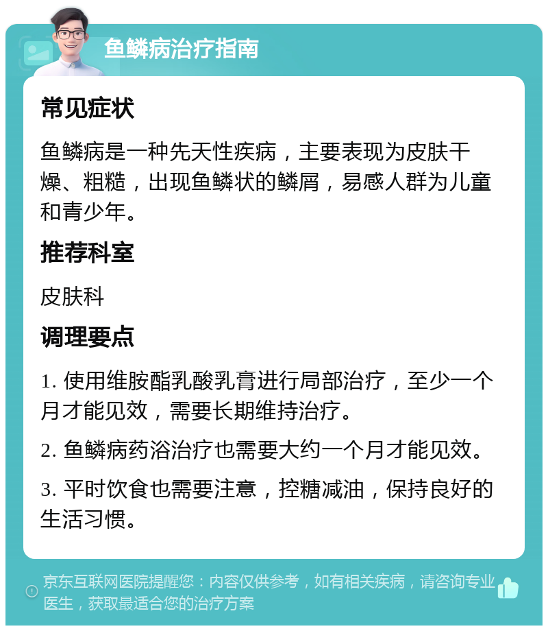 鱼鳞病治疗指南 常见症状 鱼鳞病是一种先天性疾病，主要表现为皮肤干燥、粗糙，出现鱼鳞状的鳞屑，易感人群为儿童和青少年。 推荐科室 皮肤科 调理要点 1. 使用维胺酯乳酸乳膏进行局部治疗，至少一个月才能见效，需要长期维持治疗。 2. 鱼鳞病药浴治疗也需要大约一个月才能见效。 3. 平时饮食也需要注意，控糖减油，保持良好的生活习惯。