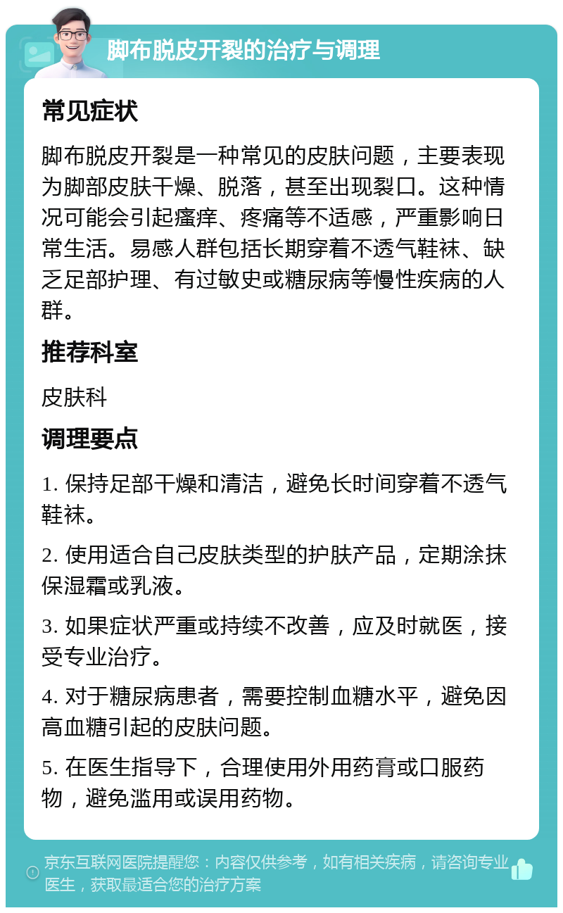 脚布脱皮开裂的治疗与调理 常见症状 脚布脱皮开裂是一种常见的皮肤问题，主要表现为脚部皮肤干燥、脱落，甚至出现裂口。这种情况可能会引起瘙痒、疼痛等不适感，严重影响日常生活。易感人群包括长期穿着不透气鞋袜、缺乏足部护理、有过敏史或糖尿病等慢性疾病的人群。 推荐科室 皮肤科 调理要点 1. 保持足部干燥和清洁，避免长时间穿着不透气鞋袜。 2. 使用适合自己皮肤类型的护肤产品，定期涂抹保湿霜或乳液。 3. 如果症状严重或持续不改善，应及时就医，接受专业治疗。 4. 对于糖尿病患者，需要控制血糖水平，避免因高血糖引起的皮肤问题。 5. 在医生指导下，合理使用外用药膏或口服药物，避免滥用或误用药物。