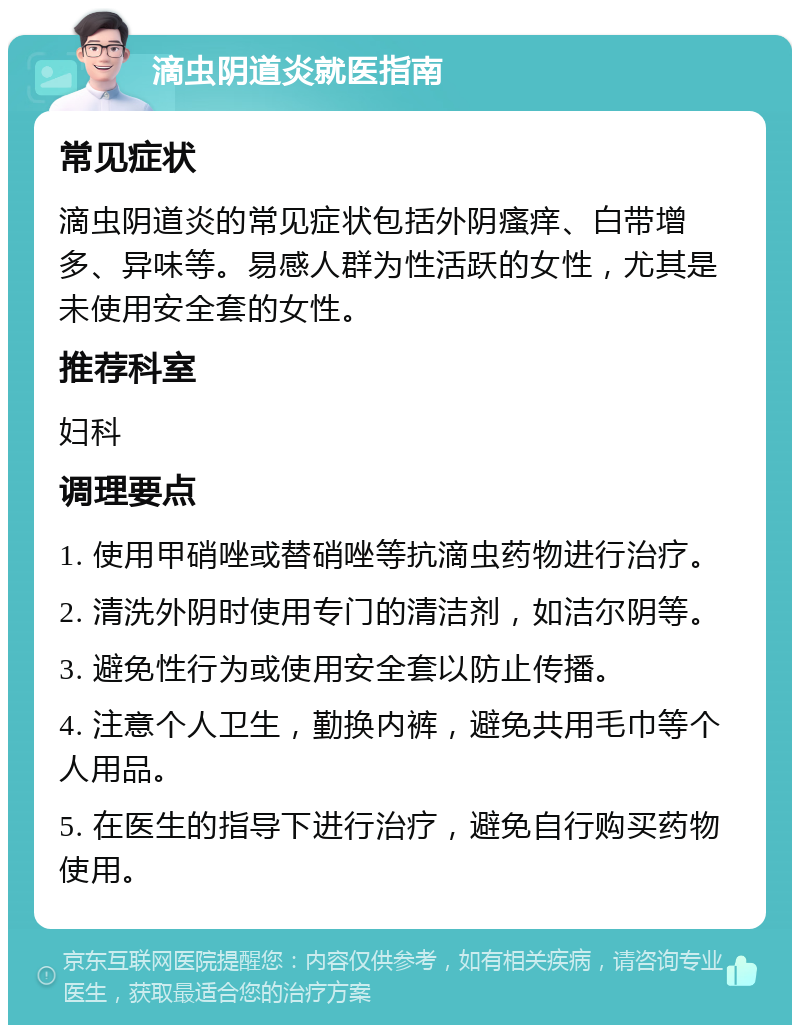 滴虫阴道炎就医指南 常见症状 滴虫阴道炎的常见症状包括外阴瘙痒、白带增多、异味等。易感人群为性活跃的女性，尤其是未使用安全套的女性。 推荐科室 妇科 调理要点 1. 使用甲硝唑或替硝唑等抗滴虫药物进行治疗。 2. 清洗外阴时使用专门的清洁剂，如洁尔阴等。 3. 避免性行为或使用安全套以防止传播。 4. 注意个人卫生，勤换内裤，避免共用毛巾等个人用品。 5. 在医生的指导下进行治疗，避免自行购买药物使用。