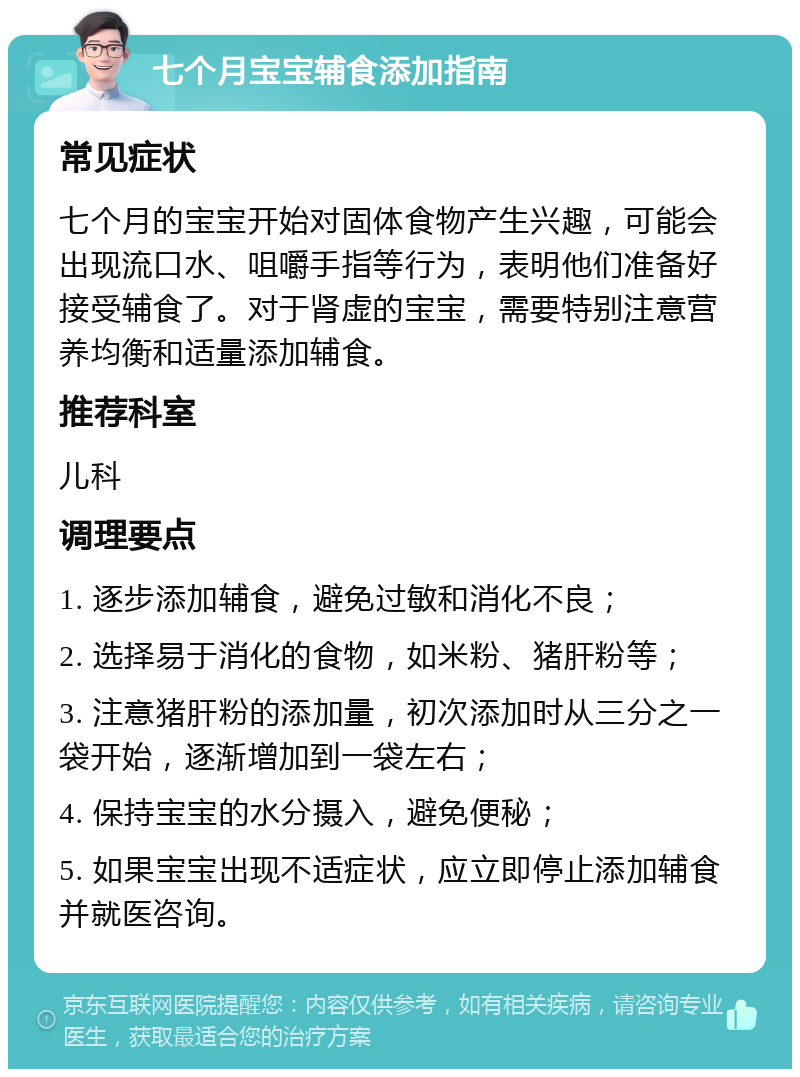 七个月宝宝辅食添加指南 常见症状 七个月的宝宝开始对固体食物产生兴趣，可能会出现流口水、咀嚼手指等行为，表明他们准备好接受辅食了。对于肾虚的宝宝，需要特别注意营养均衡和适量添加辅食。 推荐科室 儿科 调理要点 1. 逐步添加辅食，避免过敏和消化不良； 2. 选择易于消化的食物，如米粉、猪肝粉等； 3. 注意猪肝粉的添加量，初次添加时从三分之一袋开始，逐渐增加到一袋左右； 4. 保持宝宝的水分摄入，避免便秘； 5. 如果宝宝出现不适症状，应立即停止添加辅食并就医咨询。